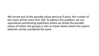 We cannot test all the possible values because if done, the number of
test cases will be more than 100. To address this problem, we use
equivalence partitioning hypothesis where we divide the possible
values of tickets into groups or sets as shown below where the system
behavior can be considered the same.
 