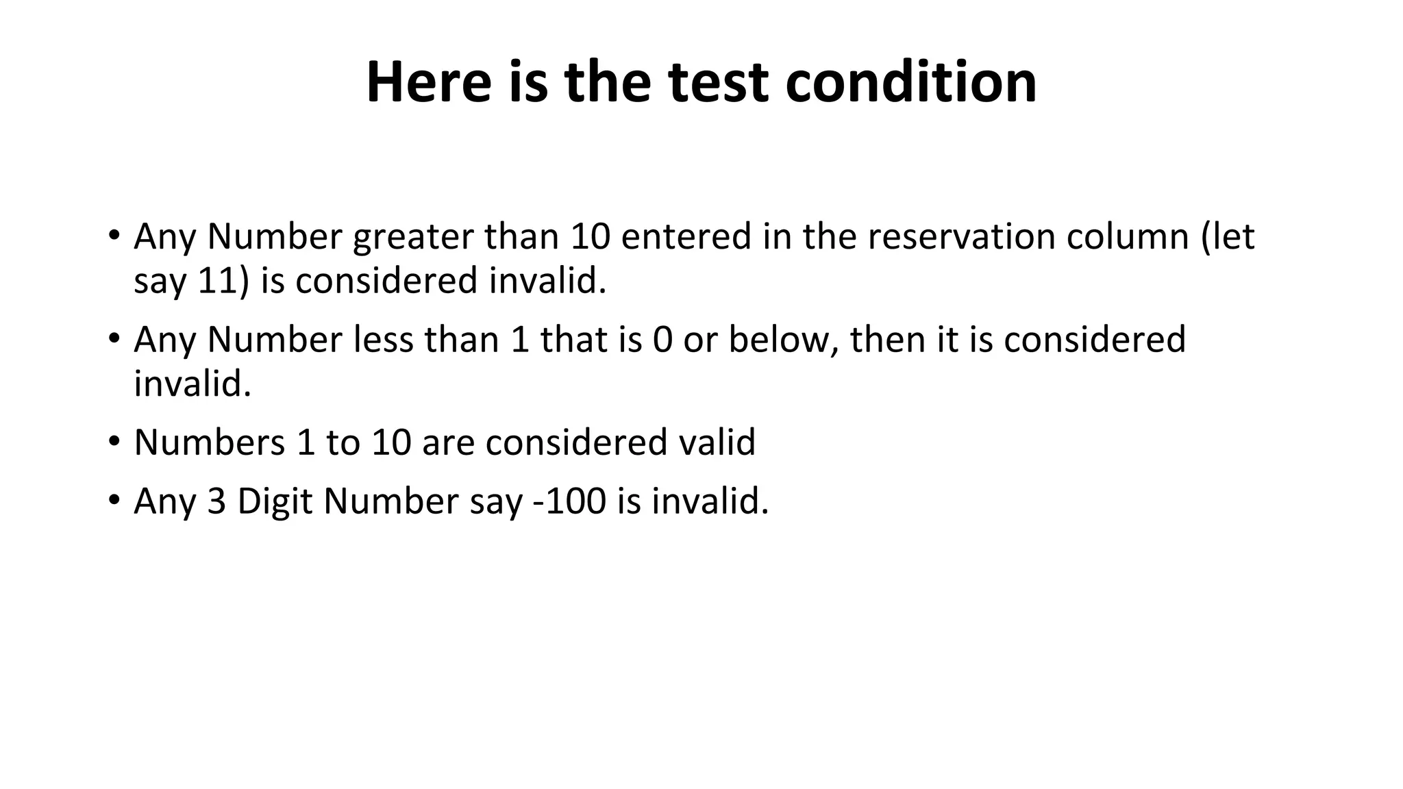 Here is the test condition
• Any Number greater than 10 entered in the reservation column (let
say 11) is considered invalid.
• Any Number less than 1 that is 0 or below, then it is considered
invalid.
• Numbers 1 to 10 are considered valid
• Any 3 Digit Number say -100 is invalid.
 