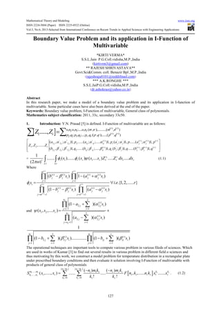 Mathematical Theory and Modeling www.iiste.org
ISSN 2224-5804 (Paper) ISSN 2225-0522 (Online)
Vol.3, No.6, 2013-Selected from International Conference on Recent Trends in Applied Sciences with Engineering Applications
127
Boundary Value Problem and its application in I-Function of
Multivariable
*KIRTI VERMA*
S.S.L.Jain P.G.Coll.vidisha,M.P.,India
(kirtivrm3@gmail.com)
** RAJESH SHRIVASTAVA**
Govt.Sci&Comm. coll. Benazir Bpl ,M.P.,India
(rajeshraju0101@reddifmail.com)
*** A.K.RONGHE ***
S.S.L.JaiP.G.Coll.vidisha,M.P.,India
(dr.ashokrao@yahoo.co.in)
Abstract
In this research paper, we make a model of a boundary value problem and its application in I-function of
multivariable. Some particular cases have also been derived at the end of the paper.
Keywords: Boundary value problem, I-Function of multivariable, General class of polynomials.
Mathematics subject classification: 2011, 33c, secondary 33c50.
1. Introduction: Y.N. Prasad [5] is defined. I-Function of multivariable are as follows:
[ ]
, , ( ) ( )
2 3 :
, , ( ) ( )
2 2 3 3
, : , :.....: , ( , );...........;( , )
1 , : , :....: , :( , );......;( , )
......,
r r
r
r r
r r
o n o n o n m n m n
r p q p q p q p q p q
Z Z =∑ ∑
' '' ' ( ) ' ' ( ) ( ) ( )
2 2 2 2
1 2 ' '' ' ( ) ' ' ( ) ( ) ( )
2 2 2 2
( , ; )1, ......( ; ;..... )1, ( ; )1, ......( ; )1,
, ,.......
( , ; )1, ......( ; ;..... )1, ( ; )1, ......( ; )1,
r r r r
j j j rj rj rj r j j j j
r r r r r
j j j rj rj rj r j j j j
a p a p a p a p
Z Z Z
b q b q b q b q
α α α α α α
β β β β β β
 
 
 
= 1
1 1 1 1 1
1
1
....... ( )....... ( ) ( .... ) ..... .....
(2 )
s s
r r r r rr
L Lr
s s s s Z Z ds dsφ φ ψ
πω ∫ ∫ (1.1)
Where
( ) ( )
( ) ( )
( ) ( )
( ) ( ) ( ) ( )
1 1
( ) ( ) ( ) ( )
1 1
( ) 1 ( )
. .{1,2,...... }
(1 ) ( )
i i
i i
i i
m n
i i i i
j j i j j i
j j
i i q p
i i i i
j j i j j i
j m j n
b s a s
s i e r
b s a s
β α
φ
β α
= =
= + = +
− − +
= ∀
− − −
∏ ∏
∏ ∏
and
2
2
2
2
( )
2 2
11
1 2 2
( )
2 2
11
(1 )( )
( , ,.... )
( )( )
n
i
j j i
ij
r p
i
j j i
ij n
a s
s s s
a s
α
ψ
α
==
== +
− +
= ×
−
∑∏
∑∏
2 2
( ) ( )
2 2
1 11 1
1
(1 )( ).............. (1 )( )
rq q r
i i
j j i rj rj i
i ij j
b s b sβ β
= == =
− + − +∑ ∑∏ ∏
The operational techniques are important tools to compute various problem in various fileds of sciences. Which
are used in works of Kumar [3] to find out several results in various problem in different field o sciences and
thus motivating by this work, we construct a model problem for temperature distribution in a rectangular plate
under prescribed boundary conditions and then evaluate it solution involving I-Function of multivariable with
products of general class of polynomials
[ ]
1 1
1 1
1
1
[ / ] [ / ]
....., 1 1 1
......, 1 1 1 1
0 0 1
( ) ( )
( ,....., ) ...... ..... , ,...... .......
! !
r r
r r
r
r
n m n m
m m k kr r r
n n r r r r
k k r
n m k n m k
S x x F n k n k x x
k k= =
− −
= ∑ ∑ . (1.2)
 