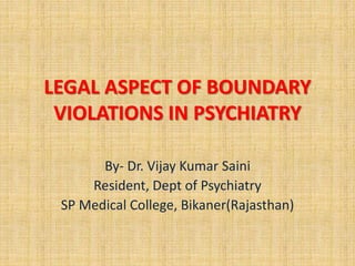 LEGAL ASPECT OF BOUNDARY
VIOLATIONS IN PSYCHIATRY
By- Dr. Vijay Kumar Saini
Resident, Dept of Psychiatry
SP Medical College, Bikaner(Rajasthan)
 