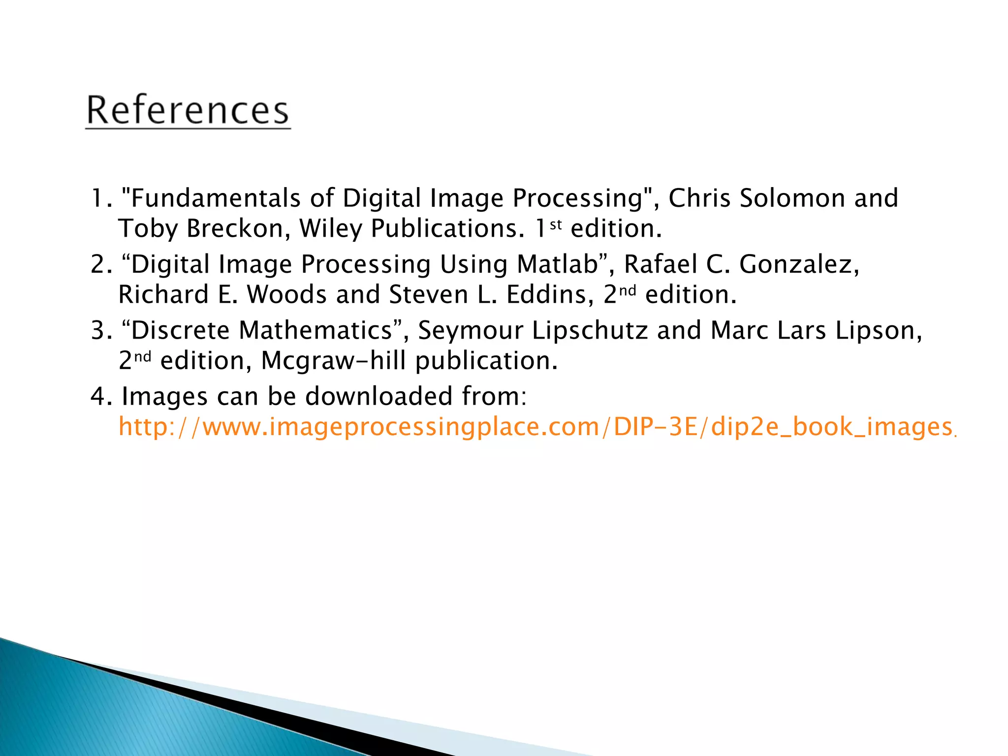 1. "Fundamentals of Digital Image Processing", Chris Solomon and
   Toby Breckon, Wiley Publications. 1st edition.
2. “Digital Image Processing Using Matlab”, Rafael C. Gonzalez,
   Richard E. Woods and Steven L. Eddins, 2nd edition.
3. “Discrete Mathematics”, Seymour Lipschutz and Marc Lars Lipson,
   2nd edition, Mcgraw-hill publication.
4. Images can be downloaded from:
   http://www.imageprocessingplace.com/DIP-3E/dip2e_book_images_dow
 