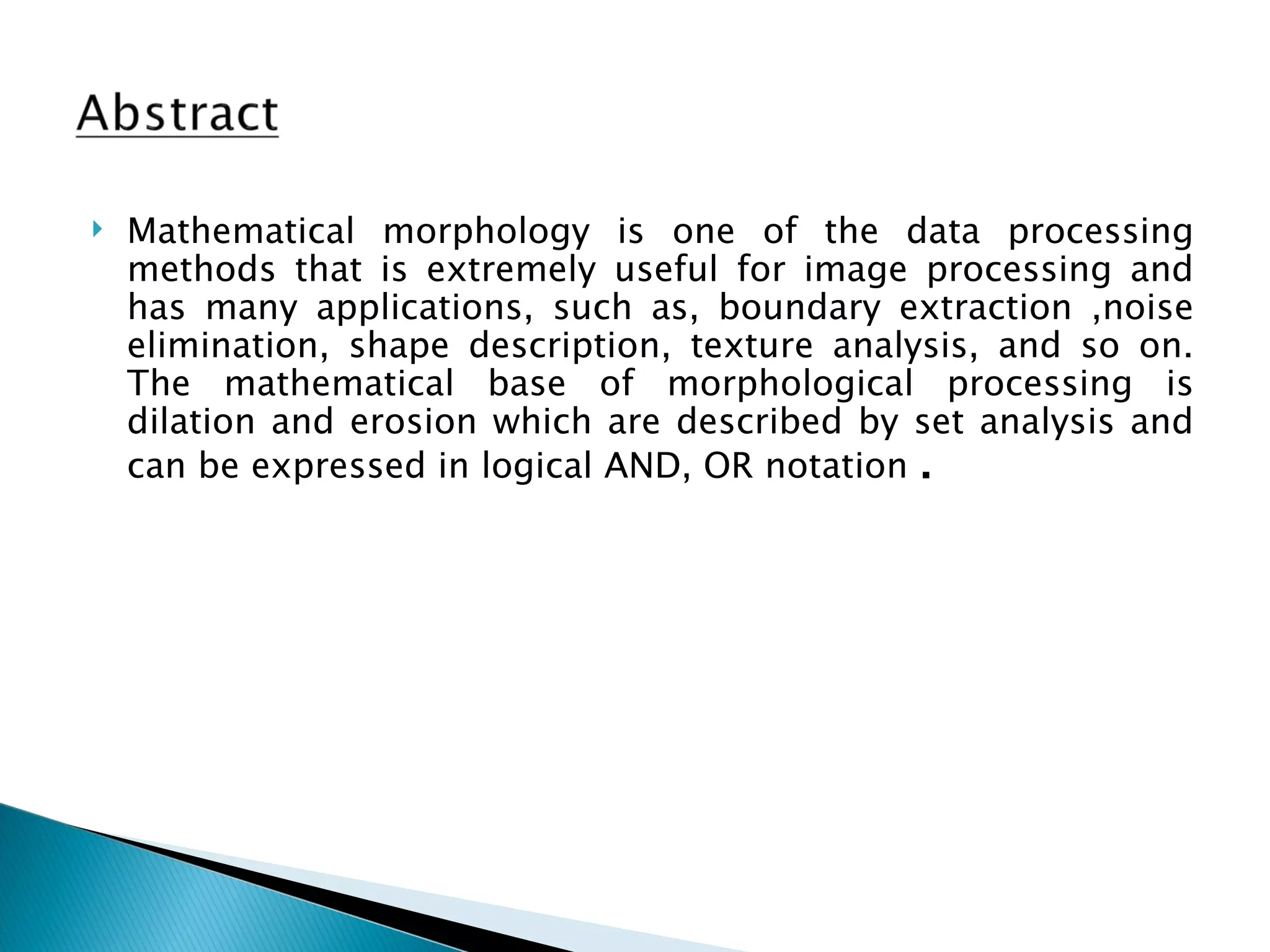    Mathematical morphology is one of the data processing
    methods that is extremely useful for image processing and
    has many applications, such as, boundary extraction ,noise
    elimination, shape description, texture analysis, and so on.
    The mathematical base of morphological processing is
    dilation and erosion which are described by set analysis and
    can be expressed in logical AND, OR notation .
 
