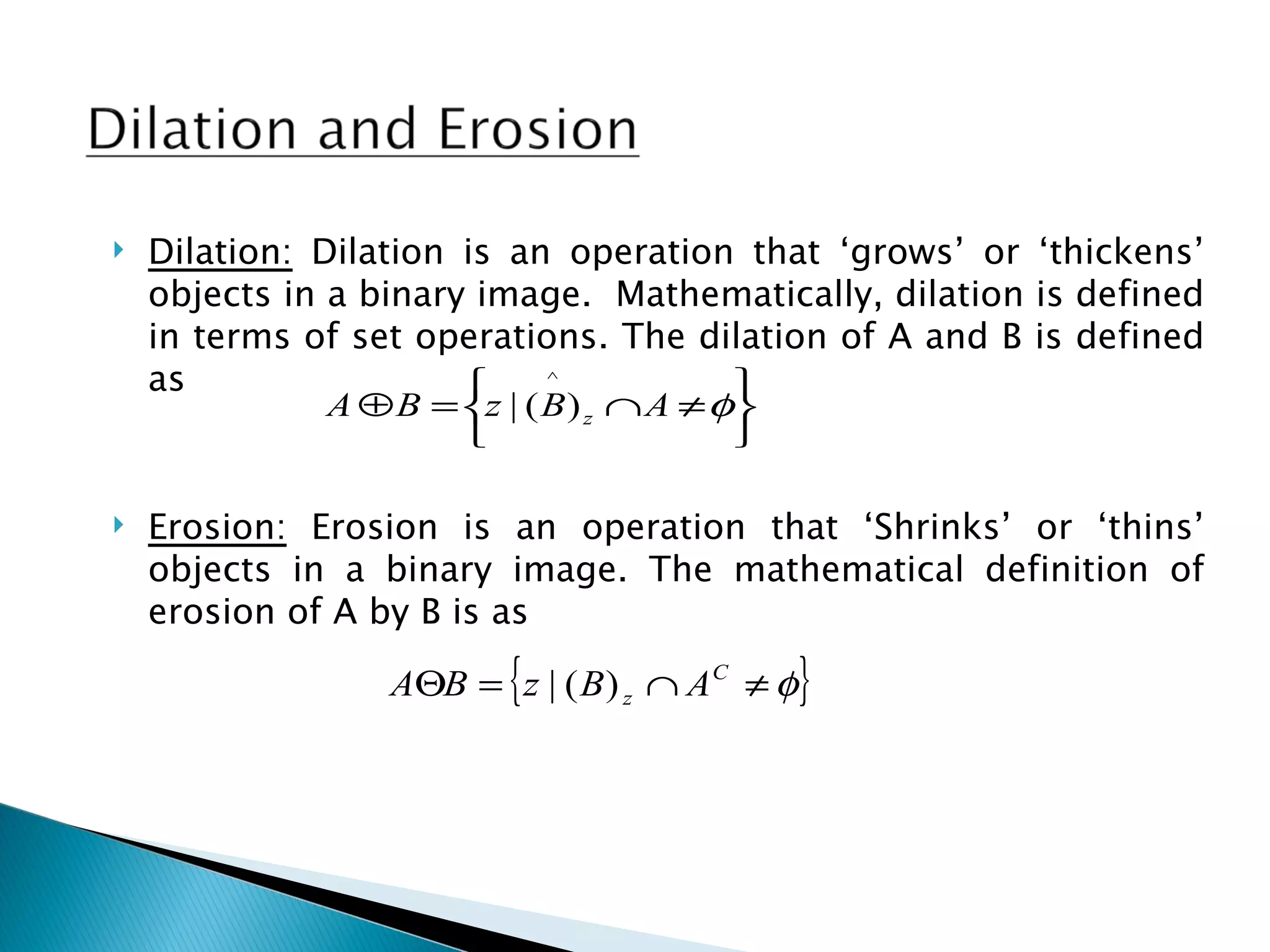    Dilation: Dilation is an operation that ‘grows’ or ‘thickens’
    objects in a binary image. Mathematically, dilation is defined
    in terms of set operations. The dilation of A and B is defined
    as                       ^
                                           
               A ⊕ B = z | ( B ) z ∩ A ≠ φ
                                          

   Erosion: Erosion is an operation that ‘Shrinks’ or ‘thins’
    objects in a binary image. The mathematical definition of
    erosion of A by B is as

                         {
                  AΘB = z | ( B ) z ∩ A C ≠ φ   }
 