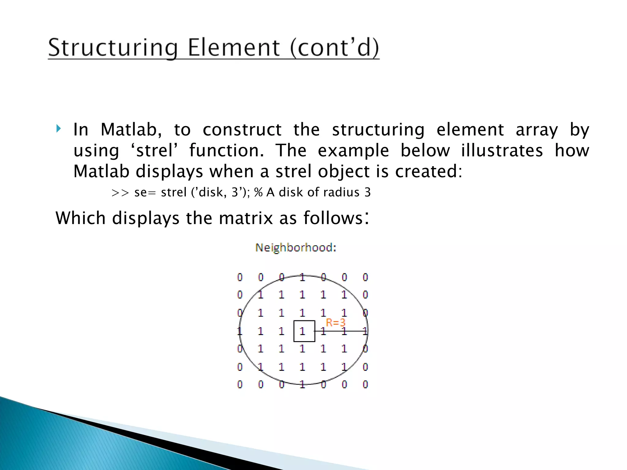    In Matlab, to construct the structuring element array by
    using ‘strel’ function. The example below illustrates how
    Matlab displays when a strel object is created:
        >> se= strel (’disk, 3’); % A disk of radius 3

Which displays the matrix as follows:
 