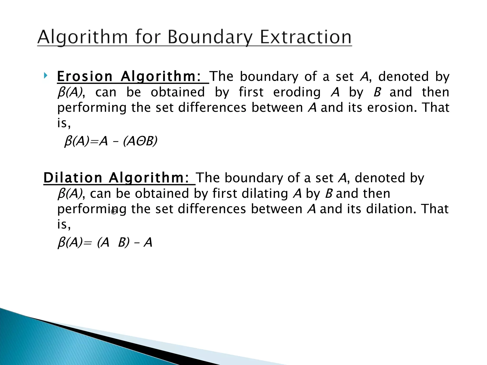   Erosion Algorithm: The boundary of a set A, denoted by
    β(A), can be obtained by first eroding A by B and then
    performing the set differences between A and its erosion. That
    is,
     β(A)=A – (AΘB)

Dilation Algorithm: The boundary of a set A, denoted by
 β(A), can be obtained by first dilating A by B and then
 performing the set differences between A and its dilation. That
          ⊕
 is,
 β(A)= (A B) – A
 