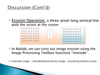    Erosion Operation: a three-pixel-long vertical line
    with the origin at the center




   In Matlab, we can carry out image erosion using the
    Image Processing Toolbox functions “imerode”.

>>imerode_image = imerode(Orginal_binary_image , structuring_element_array);
 