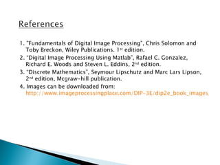 1. "Fundamentals of Digital Image Processing", Chris Solomon and
   Toby Breckon, Wiley Publications. 1st edition.
2. “Digital Image Processing Using Matlab”, Rafael C. Gonzalez,
   Richard E. Woods and Steven L. Eddins, 2nd edition.
3. “Discrete Mathematics”, Seymour Lipschutz and Marc Lars Lipson,
   2nd edition, Mcgraw-hill publication.
4. Images can be downloaded from:
   http://www.imageprocessingplace.com/DIP-3E/dip2e_book_images_dow
 