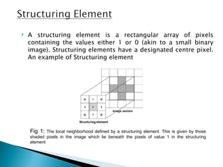    A structuring element is a rectangular array of pixels
    containing the values either 1 or 0 (akin to a small binary
    image). Structuring elements have a designated centre pixel.
    An example of Structuring element




    Fig 1:  The local neighborhood defined by a structuring element. This is given by those
    shaded pixels in the image which lie beneath the pixels of value 1 in the structuring
    element
 