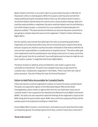“BOUND BY BROTHERHOOD” 4
Agnelo Valdaris and three co-accused in April 2014 were beaten by police in Mumbai so
they would confess to stealing goods. While the suspects said they were warned from
saying anything during the mandatory medical check-up, the medical report includes a
record that Valdaris told the doctor his injuries were a result of police beatings. Before he
could be produced before a magistrate, the police said that Valdaris was hit and killed by a
train while trying to escape—a conclusion his co-accused found implausible given his
physical condition. “The police personnel killed my son because they were scared that he
was going to complain about the torture to the magistrate,” Valdaris’s father told Human
Rights Watch.
But the statistics also indicate that adhering to the rules on presenting people before
magistrates and conducting medical tests will not necessarily spare suspects from being
tortured. Suspects are afraid to say they have been mistreated or that medical staff did not
carry out their responsibilities in a professional or impartial manner. “The police often give
some explanations that the arrested person was trying to abscond or run away, and at that
time, got injured. Even the accused won’t say anything because he knows he might be sent
back in police custody,” a magistrate told Human Rights Watch.
The failure of police to abide by arrest and detention rules makes suspects more
vulnerable to mistreatment. The police have adopted many ways to get around the
custodial rules. Complained a magistrate in Tamil Nadu, “Police have their own code of
police procedure. They don’t follow the Code of Criminal Procedure.”
Failure to Hold Police Accountable for Custodial Deaths
Indian law requires a judicial magistrate to conduct an inquiry into every custodial death.
The police are expected to register a First Information Report (FIR) and the death
investigated by a police station or agency other than the one implicated. Every case of
custodial death is also supposed to be reported to the National Human Rights Commission
(NHRC). The police are also required to report the findings of the magistrate’s inquiry to the
NHRC along with the post-mortem report. NHRC rules call for the autopsy be filmed and the
autopsy report to be prepared according to a model form.
Human Rights Watch research, court decisions, and media accounts show that these steps
are frequently ignored. According to government data, a judicial inquiry was conducted in
 