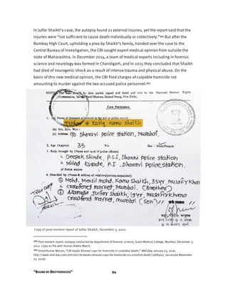 “BOUND BY BROTHERHOOD” 94
In Julfar Shaikh's case, the autopsy found 21 external injuries, yet the report said that the
injuries were “not sufficient to cause death individually or collectively.”304 But after the
Bombay High Court, upholding a plea by Shaikh’s family, handed over the case to the
Central Bureau of Investigation, the CBI sought expert medical opinion from outside the
state of Maharashtra. In December 2014, a team of medical experts including in forensic
science and neurology was formed in Chandigarh, and in 2015 they concluded that Shaikh
had died of neurogenic shock as a result of intense trauma and physical abuse. On the
basis of this new medical opinion, the CBI filed charges of culpable homicide not
amounting to murder against the two accused police personnel.305
Copy of post-mortem report of Julfar Shaikh, December 3, 2012.
304 Post-mortem report, autopsy conducted by department of forensic science, Grant Medical College, Mumbai, December 3,
2012. Copy on file with Human Rights Watch.
305 Vinod Kumar Menon, “CBI books Dharavi cops for homicide in custodial death,” Mid-Day, January 23, 2016,
http://www.mid-day.com/articles/cbi-books-dharavi-cops-for-homicide-in-custodial-death/16889151 (accessed November
10, 2016).
 