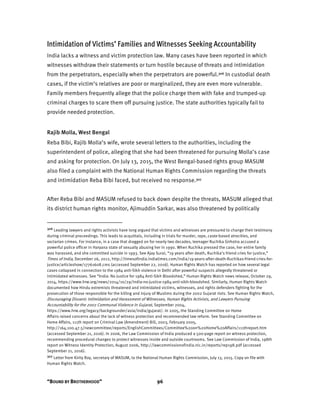 “BOUND BY BROTHERHOOD” 96
Intimidation of Victims’ Families and Witnesses Seeking Accountability
India lacks a witness and victim protection law. Many cases have been reported in which
witnesses withdraw their statements or turn hostile because of threats and intimidation
from the perpetrators, especially when the perpetrators are powerful.306 In custodial death
cases, if the victim’s relatives are poor or marginalized, they are even more vulnerable.
Family members frequently allege that the police charge them with fake and trumped-up
criminal charges to scare them off pursuing justice. The state authorities typically fail to
provide needed protection.
Rajib Molla, West Bengal
Reba Bibi, Rajib Molla’s wife, wrote several letters to the authorities, including the
superintendent of police, alleging that she had been threatened for pursuing Molla’s case
and asking for protection. On July 13, 2015, the West Bengal-based rights group MASUM
also filed a complaint with the National Human Rights Commission regarding the threats
and intimidation Reba Bibi faced, but received no response.307
After Reba Bibi and MASUM refused to back down despite the threats, MASUM alleged that
its district human rights monitor, Ajimuddin Sarkar, was also threatened by politically
306 Leading lawyers and rights activists have long argued that victims and witnesses are pressured to change their testimony
during criminal proceedings. This leads to acquittals, including in trials for murder, rape, caste-based atrocities, and
sectarian crimes. For instance, in a case that dragged on for nearly two decades, teenager Ruchika Girhotra accused a
powerful police officer in Haryana state of sexually abusing her in 1990. When Ruchika pressed the case, her entire family
was harassed, and she committed suicide in 1993. See Ajay Surai, “19 years after death, Ruchika’s friend cries for justice,”
Times of India, December 26, 2012, http://timesofindia.indiatimes.com/india/19-years-after-death-Ruchikas-friend-cries-for-
justice/articleshow/17761608.cms (accessed September 22, 2016). Human Rights Watch has reported on how several legal
cases collapsed in connection to the 1984 anti-Sikh violence in Delhi after powerful suspects allegedly threatened or
intimidated witnesses. See “India: No Justice for 1984 Anti-Sikh Bloodshed,” Human Rights Watch news release, October 29,
2014, https://www.hrw.org/news/2014/10/29/india-no-justice-1984-anti-sikh-bloodshed. Similarly, Human Rights Watch
documented how Hindu extremists threatened and intimidated victims, witnesses, and rights defenders fighting for the
prosecution of those responsible for the killing and injury of Muslims during the 2002 Gujarat riots. See Human Rights Watch,
Discouraging Dissent: Intimidation and Harassment of Witnesses, Human Rights Activists, and Lawyers Pursuing
Accountability for the 2002 Communal Violence in Gujarat, September 2004,
https://www.hrw.org/legacy/backgrounder/asia/india/gujarat/. In 2005, the Standing Committee on Home
Affairs raised concerns about the lack of witness protection and recommended law reform. See Standing Committee on
Home Affairs, 111th report on Criminal Law (Amendment) Bill, 2003, February 2005,
http://164.100.47.5/newcommittee/reports/EnglishCommittees/Committee%20on%20Home%20Affairs/111threport.htm
(accessed September 21, 2016). In 2006, the Law Commission of India produced a 500-page report on witness protection,
recommending procedural changes to protect witnesses inside and outside courtrooms. See Law Commission of India, 198th
report on Witness Identity Protection, August 2006, http://lawcommissionofindia.nic.in/reports/rep198.pdf (accessed
September 21, 2016).
307 Letter from Kirity Roy, secretary of MASUM, to the National Human Rights Commission, July 13, 2015. Copy on file with
Human Rights Watch.
 