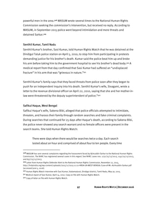 97 HUMAN RIGHTS WATCH | DECEMBER 2016
powerful men in the area.308 MASUM wrote several times to the National Human Rights
Commission seeking the commission’s intervention, but received no reply. According to
MASUM, in September 2015 police went beyond intimidation and mere threats and
detained Sarkar.309
Senthil Kumar, Tamil Nadu
Senthil Kumar’s brother, Sasi Kumar, told Human Rights Watch that he was detained at the
Dindigul Taluk police station on April 5, 2010, to stop him from participating in protests
demanding justice for his brother’s death. Kumar said the police beat him up and broke
his arm before taking him to the government hospital to see his brother’s dead body.310 A
medical report from that day confirmed that Sasi Kumar had suffered an “undisplaced
fracture” in his arm that was “grievous in nature.”311
Senthil Kumar’s family says that they faced threats from police soon after they began to
push for an independent inquiry into his death. Senthil Kumar’s wife, Sivagami, wrote a
letter to the revenue divisional officer on April 22, 2010, saying that she and her mother-in-
law were threatened by the deputy superintendent of police.”312
Safikul Haque, West Bengal
Safikul Haque’s wife, Sakena Bibi, alleged that police officials attempted to intimidate,
threaten, and harass their family through random searches and fake criminal complaints.
During searches that continued for 25 days after Haque’s death, according to Sakena Bibi,
the police never showed any search warrant and no female officers were present in the
search teams. She told Human Rights Watch:
There were days when there would be searches twice a day. Each search
lasted about an hour and comprised of about four to ten people. Every time
308 MASUM has sent several complaints regarding the harassment faced by Ajimuddin Sarkar to the National Human Rights
Commission. The NHRC has registered several cases in this regard. See NHRC cases nos. 1231/25/13/2013, 1142/25/13/2013,
and 657/25/13/2013.
309 Letter from Human Rights Defender Alert to the National Human Rights Commission, November 22, 2015,
http://hrdaindia.org/wp-content/uploads/2015/11/2015-11-22-HRDA-UA-WEST-BENGAL-Case-of-Mr.-Azimuddin-Sarkar.pdf
(accessed June 5, 2016).
310 Human Rights Watch interview with Sasi Kumar, Vadamadurai, Dindigul district, Tamil Nadu, May 30, 2015.
311 Medical report of Sasi Kumar, April 14, 2010. Copy on file with Human Rights Watch.
312 Copy of letter on file with Human Rights Watch.
 