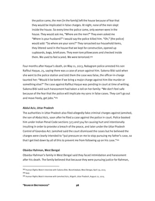 “BOUND BY BROTHERHOOD” 98
the police came, the men [in the family] left the house because of fear that
they would be implicated in false charges. At night, none of the men slept
inside the house. So every time the police came, only women were in the
house. They would ask me, “Where are the men?” They even asked me
“Where is your husband?” I would say the police killed him. “Oh,” [the police]
would add: “So where are your sons?” They ransacked our household items,
they littered sand in the house that we kept for construction, opened up
cupboards, bags, briefcases. They even tore pillowcases and checked inside
them. We used to feel scared. We were terrorized.313
Four months after Haque’s death, on May 11, 2013, Nabagram police arrested his son
Rafikul Haque, 25, saying there was a case of arson against him. Sakena Bibi said when
she went to the police station and told them the case was false, the officer-in-charge
taunted her: “Would it be better if we bring a major charge against him like murder or
something else?” The case against Rafikul Haque was pending in court at time of writing.
Sakena Bibi said such harassment had taken a toll on her family: “We don’t feel safe
because of the fear that the police will implicate my sons in false cases. They can’t go out
and move freely, get jobs.”314
Abdul Aziz, Uttar Pradesh
The authorities in Uttar Pradesh also filed allegedly fake criminal charges against Jamshed,
the son of Abdul Aziz, soon after he filed a case against the police in court. Police booked
him under Indian Penal Code sections 323 and 504 for causing hurt and intentionally
insulting in order to provoke a breach of the peace, and later under the Uttar Pradesh
Control of Goondas Act. Jamshed said the court dismissed the cases but he believed the
charges were clearly intended to “put pressure on me to stop pursuing my father’s case, so
that I get tied down by all of this to prevent me from following up on his case.”315
Obaidur Rahman, West Bengal
Obaidur Rahman’s family in West Bengal said they faced intimidation and harassment
after his death. The family believed that because they were pursuing justice for Rahman,
313 Human Rights Watch interview with Sakena Bibi, Murshidabad, West Bengal, April 29, 2015.
314 Ibid.
315 Human Rights Watch interview with Jamshed Aziz, Aligarh, Uttar Pradesh, August 22, 2015.
 