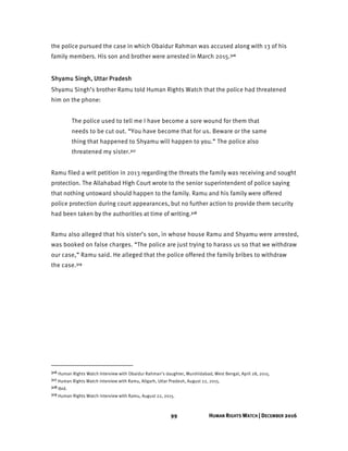 99 HUMAN RIGHTS WATCH | DECEMBER 2016
the police pursued the case in which Obaidur Rahman was accused along with 13 of his
family members. His son and brother were arrested in March 2015.316
Shyamu Singh, Uttar Pradesh
Shyamu Singh’s brother Ramu told Human Rights Watch that the police had threatened
him on the phone:
The police used to tell me I have become a sore wound for them that
needs to be cut out. “You have become that for us. Beware or the same
thing that happened to Shyamu will happen to you.” The police also
threatened my sister.317
Ramu filed a writ petition in 2013 regarding the threats the family was receiving and sought
protection. The Allahabad High Court wrote to the senior superintendent of police saying
that nothing untoward should happen to the family. Ramu and his family were offered
police protection during court appearances, but no further action to provide them security
had been taken by the authorities at time of writing.318
Ramu also alleged that his sister’s son, in whose house Ramu and Shyamu were arrested,
was booked on false charges. “The police are just trying to harass us so that we withdraw
our case,” Ramu said. He alleged that the police offered the family bribes to withdraw
the case.319
316 Human Rights Watch Interview with Obaidur Rahman’s daughter, Murshidabad, West Bengal, April 28, 2015.
317 Human Rights Watch interview with Ramu, Aligarh, Uttar Pradesh, August 22, 2015.
318 Ibid.
319 Human Rights Watch interview with Ramu, August 22, 2015.
 