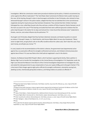 101 HUMAN RIGHTS WATCH | DECEMBER 2016
investigation. While the commission noted some procedural violations by the police, it failed to recommend any
action against the officers implicated.327 The Tamil Nadu State Commission for Women held a public hearing on
the case. At the hearing, Karuppi’s sister-in-law Arumugam and brother-in-law Christudas, who claimed to have
witnessed Karuppi’s torture in the police station, alleged that they had not admitted this to the sub-divisional
magistrate during the inquiry because they had been threatened. They claimed that their children had been
kidnapped by a man called Raja Hussain who they said was a relative of Police Inspector Shahul Hameed, one of
the main accused in the case.328 The hearing concluded that there were sufficient grounds to believe that the
police kept Karuppi in the station for six days and tortured her. It also found that witnesses were “subjected to
threats, coercion, and undue influence by the policemen.”329
Arumugam and Christudas alleged that they had been detained, harassed, and beaten by police on several
occasions.330 Karuppi’s lawyer, S.J. Sheik Ibrahim, told Human Rights Watch he was also threatened. “About
seven to eight times, we got phone calls on the office landline where the callers said, ‘Don’t take this case. If you
want money, we will give you money.’”331
In 2006, based on the recommendations of the district collector, the government took departmental action
against four accused police officials for wrongful confinement and torture, and initiated criminal prosecution
against two of them.332 A case was filed at the chief judicial magistrate’s court in the district.
However, the Madurai-based NGO People’s Watch, which had been supporting the family, filed a petition in
Madras High Court to transfer the investigation to the Central Bureau of Investigation.333 In September 2008, the
High Court directed the Madurai Crime Branch of the Criminal Investigation Department to investigate the case,
and asked the state government to pay compensation of 300,000 rupees (US$4,500) to Karuppi’s family.334 The
crime branch filed charges against eight police officials for wrongful confinement, voluntarily causing hurt,
abetting suicide, intentionally giving false evidence, and hiding evidence to protect an offender.335
327 Report by State Human Rights Commission, Tamil Nadu, Case No. 7074/2002/SS, February 24, 2003. Copy on file with
Human Rights Watch.
328 Report of the public hearing on violence against women organized by the National Commission for Women and the Tamil
Nadu State Commission for Women, October 28, 2003. Copy on file with Human Rights Watch.
329 Ibid.
330 State of Tamil Nadu v. Shahul Hameed & Ors., Additional District Sessions Court, Ramanathapuram SC No. 105/2007.
331 Human Rights Watch interview with S.J. Sheik Ibrahim, lawyer, Ramanathapuram, Tamil Nadu, June 2, 2015.
332 Order issued by the collector, Ramanathapuram, Tamil Nadu, January 12, 2006. Copy on file with Human Rights Watch.
333 Henri Tiphagne v. State of Tamil Nadu & Ors., Crl. O.P. 3715 of 2004.
334 Ibid.
335 An order from the deputy inspector general of police, Ramanathapuram, Tamil Nadu, citing charges filed by CB-CID,
September 25, 2009. Copy on file with Human Rights Watch.
 