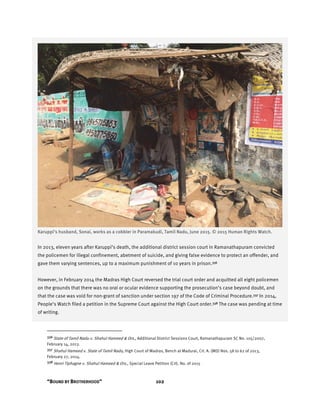 “BOUND BY BROTHERHOOD” 102
Karuppi’s husband, Sonai, works as a cobbler in Paramakudi, Tamil Nadu, June 2015. © 2015 Human Rights Watch.
In 2013, eleven years after Karuppi’s death, the additional district session court in Ramanathapuram convicted
the policemen for illegal confinement, abetment of suicide, and giving false evidence to protect an offender, and
gave them varying sentences, up to a maximum punishment of 10 years in prison.336
However, in February 2014 the Madras High Court reversed the trial court order and acquitted all eight policemen
on the grounds that there was no oral or ocular evidence supporting the prosecution’s case beyond doubt, and
that the case was void for non-grant of sanction under section 197 of the Code of Criminal Procedure.337 In 2014,
People’s Watch filed a petition in the Supreme Court against the High Court order.338 The case was pending at time
of writing.
336 State of Tamil Nadu v. Shahul Hameed & Ors., Additional District Sessions Court, Ramanathapuram SC No. 105/2007,
February 14, 2013.
337 Shahul Hameed v. State of Tamil Nadu, High Court of Madras, Bench at Madurai, Crl. A. (MD) Nos. 58 to 62 of 2013,
February 27, 2014.
338 Henri Tiphagne v. Shahul Hameed & Ors., Special Leave Petition (Crl). No. of 2015
 