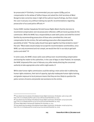 105 HUMAN RIGHTS WATCH | DECEMBER 2016
be prosecuted.346 Similarly, it recommended 300,000 rupees (US$4,500) as
compensation to the widow of Safikul Haque and asked the chief secretary of West
Bengal to take corrective steps in light of the judicial inquiry findings, but then closed
the case in January 2015 without making any specific recommendations regarding
prosecution of accused police officials.347
Former NHRC member Satyabrata Pal told Human Rights Watch that the decision to
recommend compensation and not prosecution reflected a difficult moral quandary for the
commission. While the NHRC has a responsibility to seek both justice and relief for victims’
families by recommending prosecution of those who committed the crime and
compensation for the victims, Pal said seeking prosecution often jeopardized the
possibility of relief. “The two sadly should have gone together but they tended to clash,”
Pal said. “Most states would simply not accept the recommendation and therefore, since
NHRC can only recommend and not compel, we would then fail in our duty to get both
justice and relief.”348
In some cases, the NHRC closes valid cases without even recommending compensation
and leaving the matter to the authorities. In the case of Appu in Uttar Pradesh, for example,
the NHRC disposed of the case in February 2015 after merely directing the concerned
authority to take appropriate action within eight weeks.349
While state human rights commissions could be taking a more active role in addressing
human rights violations, their lack of capacity, typically inadequate human rights training,
and greater exposure to local pressure means that they are less likely to question the
police version of events and provide real assistance to the victims.
346 Case details from the website of the National Human Rights Commission, File Number: 328/1/7/09-10-AD
http://nhrc.nic.in/display.asp?fno=328/1/7/09-10-AD (accessed November 30, 2015).
347 Case details from the website of the National Human Rights Commission, File Number: 31/25/13/2013-JCD,
http://nhrc.nic.in/display.asp?fno=31/25/13/2013-JCD (accessed November 30, 2015).
348 Human Rights Watch interview with Satyabrata Pal, December 10, 2015.
349 Case details from the website of the National Human Rights Commission, File Number: 20256/24/54/2014,
http://nhrc.nic.in/display.asp?fno=20256/24/54/2014 (accessed November 30, 2015).
 