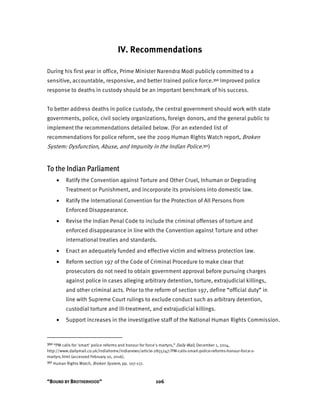 “BOUND BY BROTHERHOOD” 106
IV. Recommendations
During his first year in office, Prime Minister Narendra Modi publicly committed to a
sensitive, accountable, responsive, and better trained police force.350 Improved police
response to deaths in custody should be an important benchmark of his success.
To better address deaths in police custody, the central government should work with state
governments, police, civil society organizations, foreign donors, and the general public to
implement the recommendations detailed below. (For an extended list of
recommendations for police reform, see the 2009 Human Rights Watch report, Broken
System: Dysfunction, Abuse, and Impunity in the Indian Police.351)
To the Indian Parliament
• Ratify the Convention against Torture and Other Cruel, Inhuman or Degrading
Treatment or Punishment, and incorporate its provisions into domestic law.
• Ratify the International Convention for the Protection of All Persons from
Enforced Disappearance.
• Revise the Indian Penal Code to include the criminal offenses of torture and
enforced disappearance in line with the Convention against Torture and other
international treaties and standards.
• Enact an adequately funded and effective victim and witness protection law.
• Reform section 197 of the Code of Criminal Procedure to make clear that
prosecutors do not need to obtain government approval before pursuing charges
against police in cases alleging arbitrary detention, torture, extrajudicial killings,
and other criminal acts. Prior to the reform of section 197, define “official duty” in
line with Supreme Court rulings to exclude conduct such as arbitrary detention,
custodial torture and ill-treatment, and extrajudicial killings.
• Support increases in the investigative staff of the National Human Rights Commission.
350 “PM calls for 'smart' police reforms and honour for force's martyrs,” Daily Mail, December 1, 2014,
http://www.dailymail.co.uk/indiahome/indianews/article-2855247/PM-calls-smart-police-reforms-honour-force-s-
martyrs.html (accessed February 10, 2016).
351 Human Rights Watch, Broken System, pp. 107-117.
 