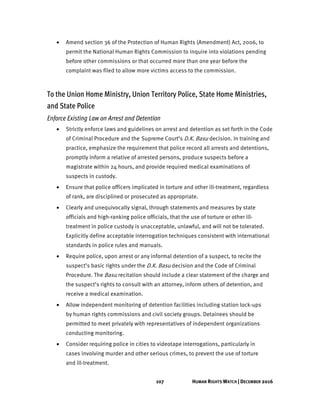 107 HUMAN RIGHTS WATCH | DECEMBER 2016
• Amend section 36 of the Protection of Human Rights (Amendment) Act, 2006, to
permit the National Human Rights Commission to inquire into violations pending
before other commissions or that occurred more than one year before the
complaint was filed to allow more victims access to the commission.
To the Union Home Ministry, Union Territory Police, State Home Ministries,
and State Police
Enforce Existing Law on Arrest and Detention
• Strictly enforce laws and guidelines on arrest and detention as set forth in the Code
of Criminal Procedure and the Supreme Court’s D.K. Basu decision. In training and
practice, emphasize the requirement that police record all arrests and detentions,
promptly inform a relative of arrested persons, produce suspects before a
magistrate within 24 hours, and provide required medical examinations of
suspects in custody.
• Ensure that police officers implicated in torture and other ill-treatment, regardless
of rank, are disciplined or prosecuted as appropriate.
• Clearly and unequivocally signal, through statements and measures by state
officials and high-ranking police officials, that the use of torture or other ill-
treatment in police custody is unacceptable, unlawful, and will not be tolerated.
Explicitly define acceptable interrogation techniques consistent with international
standards in police rules and manuals.
• Require police, upon arrest or any informal detention of a suspect, to recite the
suspect’s basic rights under the D.K. Basu decision and the Code of Criminal
Procedure. The Basu recitation should include a clear statement of the charge and
the suspect’s rights to consult with an attorney, inform others of detention, and
receive a medical examination.
• Allow independent monitoring of detention facilities including station lock-ups
by human rights commissions and civil society groups. Detainees should be
permitted to meet privately with representatives of independent organizations
conducting monitoring.
• Consider requiring police in cities to videotape interrogations, particularly in
cases involving murder and other serious crimes, to prevent the use of torture
and ill-treatment.
 