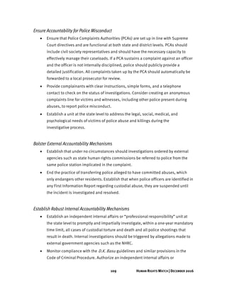 109 HUMAN RIGHTS WATCH | DECEMBER 2016
Ensure Accountability for Police Misconduct
• Ensure that Police Complaints Authorities (PCAs) are set up in line with Supreme
Court directives and are functional at both state and district levels. PCAs should
include civil society representatives and should have the necessary capacity to
effectively manage their caseloads. If a PCA sustains a complaint against an officer
and the officer is not internally disciplined, police should publicly provide a
detailed justification. All complaints taken up by the PCA should automatically be
forwarded to a local prosecutor for review.
• Provide complainants with clear instructions, simple forms, and a telephone
contact to check on the status of investigations. Consider creating an anonymous
complaints line for victims and witnesses, including other police present during
abuses, to report police misconduct.
• Establish a unit at the state level to address the legal, social, medical, and
psychological needs of victims of police abuse and killings during the
investigative process.
Bolster External Accountability Mechanisms
• Establish that under no circumstances should investigations ordered by external
agencies such as state human rights commissions be referred to police from the
same police station implicated in the complaint.
• End the practice of transferring police alleged to have committed abuses, which
only endangers other residents. Establish that when police officers are identified in
any First Information Report regarding custodial abuse, they are suspended until
the incident is investigated and resolved.
Establish Robust Internal Accountability Mechanisms
• Establish an independent internal affairs or “professional responsibility” unit at
the state level to promptly and impartially investigate, within a one-year mandatory
time limit, all cases of custodial torture and death and all police shootings that
result in death. Internal investigations should be triggered by allegations made to
external government agencies such as the NHRC.
• Monitor compliance with the D.K. Basu guidelines and similar provisions in the
Code of Criminal Procedure. Authorize an independent internal affairs or
 