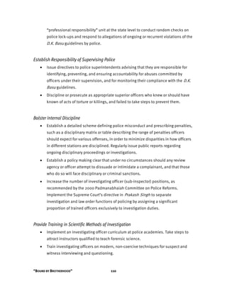 “BOUND BY BROTHERHOOD” 110
“professional responsibility” unit at the state level to conduct random checks on
police lock-ups and respond to allegations of ongoing or recurrent violations of the
D.K. Basu guidelines by police.
Establish Responsibility of Supervising Police
• Issue directives to police superintendents advising that they are responsible for
identifying, preventing, and ensuring accountability for abuses committed by
officers under their supervision, and for monitoring their compliance with the D.K.
Basu guidelines.
• Discipline or prosecute as appropriate superior officers who knew or should have
known of acts of torture or killings, and failed to take steps to prevent them.
Bolster Internal Discipline
• Establish a detailed scheme defining police misconduct and prescribing penalties,
such as a disciplinary matrix or table describing the range of penalties officers
should expect for various offenses, in order to minimize disparities in how officers
in different stations are disciplined. Regularly issue public reports regarding
ongoing disciplinary proceedings or investigations.
• Establish a policy making clear that under no circumstances should any review
agency or officer attempt to dissuade or intimidate a complainant, and that those
who do so will face disciplinary or criminal sanctions.
• Increase the number of investigating officer (sub-inspector) positions, as
recommended by the 2000 Padmanabhaiah Committee on Police Reforms.
Implement the Supreme Court’s directive in Prakash Singh to separate
investigation and law order functions of policing by assigning a significant
proportion of trained officers exclusively to investigation duties.
Provide Training in Scientific Methods of Investigation
• Implement an investigating officer curriculum at police academies. Take steps to
attract instructors qualified to teach forensic science.
• Train investigating officers on modern, non-coercive techniques for suspect and
witness interviewing and questioning.
 