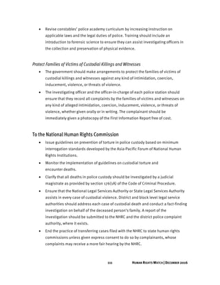 111 HUMAN RIGHTS WATCH | DECEMBER 2016
• Revise constables’ police academy curriculum by increasing instruction on
applicable laws and the legal duties of police. Training should include an
introduction to forensic science to ensure they can assist investigating officers in
the collection and preservation of physical evidence.
Protect Families of Victims of Custodial Killings and Witnesses
• The government should make arrangements to protect the families of victims of
custodial killings and witnesses against any kind of intimidation, coercion,
inducement, violence, or threats of violence.
• The investigating officer and the officer-in-charge of each police station should
ensure that they record all complaints by the families of victims and witnesses on
any kind of alleged intimidation, coercion, inducement, violence, or threats of
violence, whether given orally or in writing. The complainant should be
immediately given a photocopy of the First Information Report free of cost.
To the National Human Rights Commission
• Issue guidelines on prevention of torture in police custody based on minimum
interrogation standards developed by the Asia-Pacific Forum of National Human
Rights Institutions.
• Monitor the implementation of guidelines on custodial torture and
encounter deaths.
• Clarify that all deaths in police custody should be investigated by a judicial
magistrate as provided by section 176(1A) of the Code of Criminal Procedure.
• Ensure that the National Legal Services Authority or State Legal Services Authority
assists in every case of custodial violence. District and block level legal service
authorities should address each case of custodial death and conduct a fact-finding
investigation on behalf of the deceased person’s family. A report of the
investigation should be submitted to the NHRC and the district police complaint
authority, where it exists.
• End the practice of transferring cases filed with the NHRC to state human rights
commissions unless given express consent to do so by complainants, whose
complaints may receive a more fair hearing by the NHRC.
 