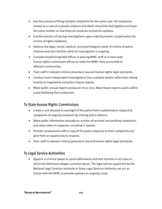 “BOUND BY BROTHERHOOD” 112
• End the practice of filing multiple complaints for the same case. All complaints
related to a case of custodial violence and death should be tied together and have
the same number so that they can easily be tracked for updates.
• End the practice of closing investigations upon ordering interim compensation for
victims of rights violations.
• Address the legal, social, medical, and psychological needs of victims of police
violence and their families while an investigation is ongoing.
• Consider establishing field offices or placing NHRC staff at or near state
human rights commission offices to make the NHRC more accessible to
affected communities.
• Train staff in relevant criminal procedure law and human rights legal standards.
• Conduct more independent investigations into custodial deaths rather than relying
heavily on magisterial and police inquiry reports.
• Make public annual reports produced since 2011. Make future reports public within
a year following their production.
To State Human Rights Commissions
• Create a unit devoted to oversight of the police that is authorized to respond to
complaints of ongoing violations by visiting police stations.
• Make public information annually on number of received and pending complaints,
and steps taken in response, including in reports.
• Provide complainants with a copy of the police response to their complaints and
give them an opportunity to respond.
• Train staff in relevant criminal procedure law and human rights legal standards.
To Legal Service Authorities
• Appoint a criminal lawyer to assist defendants and their families in all cases in
which the defendant alleges custodial abuse. The legal advisor appointed by the
National Legal Services Authority or State Legal Services Authority can act as
liaison with the NHRC to provide updates on ongoing cases.
 