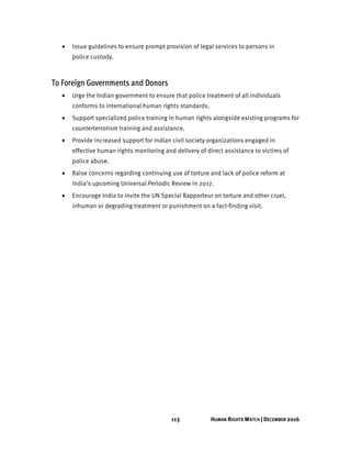113 HUMAN RIGHTS WATCH | DECEMBER 2016
• Issue guidelines to ensure prompt provision of legal services to persons in
police custody.
To Foreign Governments and Donors
• Urge the Indian government to ensure that police treatment of all individuals
conforms to international human rights standards.
• Support specialized police training in human rights alongside existing programs for
counterterrorism training and assistance.
• Provide increased support for Indian civil society organizations engaged in
effective human rights monitoring and delivery of direct assistance to victims of
police abuse.
• Raise concerns regarding continuing use of torture and lack of police reform at
India’s upcoming Universal Periodic Review in 2017.
• Encourage India to invite the UN Special Rapporteur on torture and other cruel,
inhuman or degrading treatment or punishment on a fact-finding visit.
 
