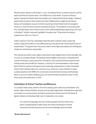“BOUND BY BROTHERHOOD” 6
Mumbai police station on December 2, 2012. An autopsy found 21 external injuries, yet the
report said that the injuries were “not sufficient to cause death.” A panel of doctors
agreed, saying that Shaikh died of meningitis and “subarachnoid haemorrhage.” However,
expert medical opinion from outside the state of Maharashtra sought by the Central
Bureau of Investigation as part of a fresh inquiry found that Shaikh died of neurogenic
shock as a result of intense trauma and physical abuse. “The problem in the prosecution
of a custodial death case is that as soon as the medical [report] goes against you, the case
is finished,” Shaikh’s advocate Yug Mohit Chaudhry said. “Only when the medical
supports you, there is a chance.”
India’s Supreme Court has repeatedly noted that with custodial crimes, producing
evidence against the police is very difficult because the police feel “bound by their ties of
brotherhood.” The government and courts need to more rigorously address the willingness
of police to shield those responsible.
The national and state human rights commissions have largely failed in their oversight role
in cases of custodial killings. The National Human Rights Commission is empowered to
summon witnesses, order production of evidence, and recommend that the government
initiate prosecution of officials. However, in practice its recommendations have mostly
been limited to calling on the government to provide compensation or other immediate
interim relief. Between April 2012 and June 2015, of the 432 cases of deaths in police
custody reported to the NHRC, the commission recommended monetary relief totaling
about 22,910,000 rupees (US$343,400), but recommended disciplinary action in only
three cases and prosecution in none.
Intimidation of Victims’ Families and Witnesses
In custodial death cases, families of victims seeking justice often face intimidation and
threats. Many of these families are poor and socially marginalized, making them especially
vulnerable to such harassment. During the prosecution of policemen for the death of
Agnelo Valdaris, the Bombay High Court in September 2015 noted:
It is common knowledge that most of these people who have died in the
police custody belong to lower strata of society and belong to minority
community and these persons do not have knowledge about the State
 