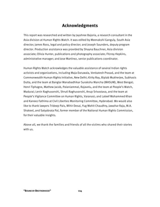 “BOUND BY BROTHERHOOD” 114
Acknowledgments
This report was researched and written by Jayshree Bajoria, a research consultant in the
Asia division at Human Rights Watch. It was edited by Meenakshi Ganguly, South Asia
director; James Ross, legal and policy director; and Joseph Saunders, deputy program
director. Production assistance was provided by Shayna Bauchner, Asia division
associate; Olivia Hunter, publications and photography associate; Fitzroy Hepkins,
administrative manager; and Jose Martinez, senior publications coordinator.
Human Rights Watch acknowledges the valuable assistance of several Indian rights
activists and organizations, including Maja Daruwala, Venkatesh Prasad, and the team at
Commonwealth Human Rights Initiative, New Delhi; Kirity Roy, Biplab Mukherjee, Subhasis
Dutta, and the team at Banglar Manabadhikar Suraksha Mancha (MASUM), West Bengal;
Henri Tiphagne, Mathew Jacob, Palaniammal, Rajavelu, and the team at People’s Watch,
Madurai; Lenin Raghuvanshi, Shruti Raghuvanshi, Anup Srivastava, and the team at
People’s Vigilance Committee on Human Rights, Varanasi; and Lateef Mohammed Khan
and Kaneez Fathima at Civil Liberties Monitoring Committee, Hyderabad. We would also
like to thank lawyers Trideep Pais, Mihir Desai, Yug Mohit Chaudhry, Jawahar Raja, M.A.
Shakeel, and Satyabrata Pal, former member of the National Human Rights Commission,
for their valuable insights.
Above all, we thank the families and friends of all the victims who shared their stories
with us.
 