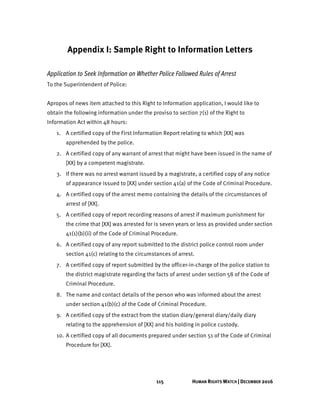 115 HUMAN RIGHTS WATCH | DECEMBER 2016
Appendix I: Sample Right to Information Letters
Application to Seek Information on Whether Police Followed Rules of Arrest
To the Superintendent of Police:
Apropos of news item attached to this Right to Information application, I would like to
obtain the following information under the proviso to section 7(1) of the Right to
Information Act within 48 hours:
1. A certified copy of the First Information Report relating to which [XX] was
apprehended by the police.
2. A certified copy of any warrant of arrest that might have been issued in the name of
[XX] by a competent magistrate.
3. If there was no arrest warrant issued by a magistrate, a certified copy of any notice
of appearance issued to [XX] under section 41(a) of the Code of Criminal Procedure.
4. A certified copy of the arrest memo containing the details of the circumstances of
arrest of [XX].
5. A certified copy of report recording reasons of arrest if maximum punishment for
the crime that [XX] was arrested for is seven years or less as provided under section
41(1)(b)(ii) of the Code of Criminal Procedure.
6. A certified copy of any report submitted to the district police control room under
section 41(c) relating to the circumstances of arrest.
7. A certified copy of report submitted by the officer-in-charge of the police station to
the district magistrate regarding the facts of arrest under section 58 of the Code of
Criminal Procedure.
8. The name and contact details of the person who was informed about the arrest
under section 41(b)(c) of the Code of Criminal Procedure.
9. A certified copy of the extract from the station diary/general diary/daily diary
relating to the apprehension of [XX] and his holding in police custody.
10. A certified copy of all documents prepared under section 51 of the Code of Criminal
Procedure for [XX].
 