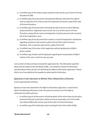 “BOUND BY BROTHERHOOD” 116
11. A certified copy of the medical report prepared under section 54 of Code of Criminal
Procedure for [XX].
12. A certified copy of any document indicating that [XX] was informed of his right to
meet an advocate of his choice as per the requirement of section 41(d) of the Code
of Criminal Procedure.
13. A certified copy of any document indicating the date and time on which [XX] was
produced before a magistrate under section 167 or 56 of the Code of Criminal
Procedure, along with the name and designation of police personnel who escorted
him to the magistrate’s court.
14. A certified copy of any document that contains a record of magistrate’s satisfaction
regarding compliance with sections 50A(2) and (3) of the Code of Criminal
Procedure. This is required under section 50A(4) of the CrPC.
15. A certified copy of the order of the magistrate authorizing detention of [XX] in
police custody.
16. A certified copy of police vehicle log books regarding the transportation of [XX] in
relation of the case in which he was accused.
I am a citizen of India and have enclosed the application fee. The information specified
above directly relates to life and liberty of [XX]. I am entitled to receive all information
specified above within 48 hours of submitting this Right to Information application. Please
inform me of any additional fee payable for obtaining this information.
Application to Seek Information on Whether Police Followed Rules of Detention
To the Superintendent of Police:
Apropos of news item attached to this Right to Information application, I would like to
obtain the following information under the proviso to section 7(1) of the Right to
Information Act within 48 hours:
1. A certified copy of all documents indicating details of the action taken by the police
personnel of [insert name] police station to ensure reasonable care of the health
and safety of [XX] under section 55(a) of the Code of Criminal Procedure.
2. A certified copy of the daily diary entry recording the fact of the death of [XX].
 