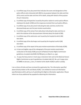 117 HUMAN RIGHTS WATCH | DECEMBER 2016
3. A certified copy of any document that indicates the name and designation of the
police officers who interacted with [XX] for any purpose between the date and time
of his arrest and the date and time of his death, along with details of the purpose
of such interaction.
4. A certified copy of dispatches issued by the police station to senior police officers
relating to the death of [XX] and the responses received from such police officers.
5. A certified copy of any document indicating the date and time at which the
deceased body was sent for post-mortem examination.
6. A certified copy of the extract from daily diary indicating the date and time on
which the relatives of the deceased were informed about the death of [XX].
7. A certified copy of the admission card issued by the hospital to which [XX]
was taken.
8. A certified copy of the discharge card issued by the hospital to which [XX]
was taken.
9. A certified copy of the report of the post-mortem examination of the body of [XX].
10. A clear and legible copy of the videograph of the post-mortem examination
conducted on the body of [XX] pursuant of National Human Rights Commission
guidelines circulated vide NHRC/ID/PM/96/57 on March 27, 1997.
11. A copy of all documents in hard copy or electronic form sent to the National Human
Rights Commission as per its guidelines circulated vide D.O. No. 40/1/1999-2000-
CD (NRR) on January 3, 2001, in relation to the death of [XX] in police custody.
I am a citizen of India and have enclosed the application fee. The information specified
above directly relates to life and liberty of [XX]. I am entitled to receive all information
specified above within 48 hours of submitting this Right to Information application. Please
inform me of any additional fee payable for obtaining this information.
 
