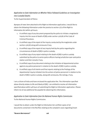 “BOUND BY BROTHERHOOD” 118
Application to Seek Information on Whether Police Followed Guidelines on Investigation
into Custodial Deaths
To the Superintendent of Police:
Apropos of news item attached to this Right to Information application, I would like to
obtain the following information under the proviso to section 7(1) of the Right to
Information Act within 48 hours:
1. A certified copy of any document prepared by the police to initiate a magisterial
inquiry into the cause of death of [XX] under section 176(1A) of the Code of
Criminal Procedure.
2. A certified copy of the report of the inquiry conducted by the magistrate under
section 176(1A) along with annexures if any.
3. A certified copy of the report of any inquiry held by the police regarding the
circumstances of death of [XX] in police custody.
4. A certified copy of any report relating to the death of [XX] in police custody
submitted by the police to senior police officers having jurisdiction over said police
station and their remarks if any.
5. A certified copy of any document relating to the initiation of departmental action
against any police personnel in relation to the death of [XX] in police custody.
6. A certified copy of all interim and final reports relating to the findings of the
departmental inquiry initiated into the actions of police personnel in relation to the
death of [XX] in police custody, along with annexures, file notings, if any.
I am a citizen of India and have enclosed the application fee. The information specified
above directly relates to life and liberty of [XX]. I am entitled to receive all information
specified above within 48 hours of submitting this Right to Information application. Please
inform me of any additional fee payable for obtaining this information.
Application to Seek Information from the National Human Rights Commission
To the National Human Rights Commission:
I would like to obtain under the Right to Information Act certified copies of all
documents contained in the file/files relating to the complaint cases regarding [insert
 