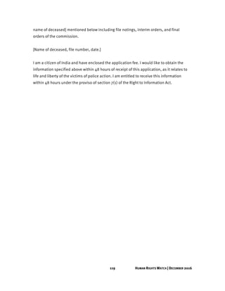 119 HUMAN RIGHTS WATCH | DECEMBER 2016
name of deceased] mentioned below including file notings, interim orders, and final
orders of the commission.
[Name of deceased, file number, date.]
I am a citizen of India and have enclosed the application fee. I would like to obtain the
information specified above within 48 hours of receipt of this application, as it relates to
life and liberty of the victims of police action. I am entitled to receive this information
within 48 hours under the proviso of section 7(1) of the Right to Information Act.
 