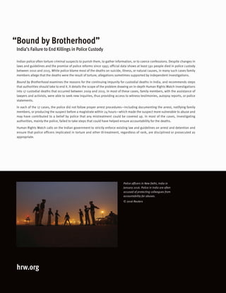 hrw.org
Police officers in New Delhi, India in
January 2016. Police in India are often
accused of protecting colleagues from
accountability for abuses.
© 2016 Reuters
Indian police often torture criminal suspects to punish them, to gather information, or to coerce confessions. Despite changes in
laws and guidelines and the promise of police reforms since 1997, official data shows at least 591 people died in police custody
between 2010 and 2015. While police blame most of the deaths on suicide, illness, or natural causes, in many such cases family
members allege that the deaths were the result of torture; allegations sometimes supported by independent investigations.
Bound by Brotherhood examines the reasons for the continuing impunity for custodial deaths in India, and recommends steps
that authorities should take to end it. It details the scope of the problem drawing on in-depth Human Rights Watch investigations
into 17 custodial deaths that occurred between 2009 and 2015. In most of these cases, family members, with the assistance of
lawyers and activists, were able to seek new inquiries, thus providing access to witness testimonies, autopsy reports, or police
statements.
In each of the 17 cases, the police did not follow proper arrest procedures—including documenting the arrest, notifying family
members, or producing the suspect before a magistrate within 24 hours—which made the suspect more vulnerable to abuse and
may have contributed to a belief by police that any mistreatment could be covered up. In most of the cases, investigating
authorities, mainly the police, failed to take steps that could have helped ensure accountability for the deaths.
Human Rights Watch calls on the Indian government to strictly enforce existing law and guidelines on arrest and detention and
ensure that police officers implicated in torture and other ill-treatment, regardless of rank, are disciplined or prosecuted as
appropriate.
“Bound by Brotherhood”
India’s Failure to End Killings in Police Custody
 