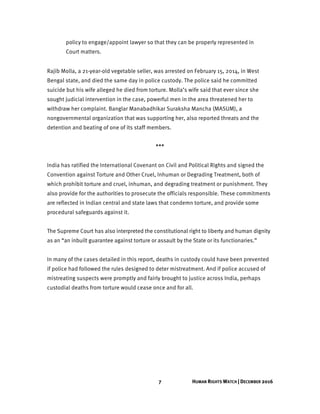 7 HUMAN RIGHTS WATCH | DECEMBER 2016
policy to engage/appoint lawyer so that they can be properly represented in
Court matters.
Rajib Molla, a 21-year-old vegetable seller, was arrested on February 15, 2014, in West
Bengal state, and died the same day in police custody. The police said he committed
suicide but his wife alleged he died from torture. Molla’s wife said that ever since she
sought judicial intervention in the case, powerful men in the area threatened her to
withdraw her complaint. Banglar Manabadhikar Suraksha Mancha (MASUM), a
nongovernmental organization that was supporting her, also reported threats and the
detention and beating of one of its staff members.
***
India has ratified the International Covenant on Civil and Political Rights and signed the
Convention against Torture and Other Cruel, Inhuman or Degrading Treatment, both of
which prohibit torture and cruel, inhuman, and degrading treatment or punishment. They
also provide for the authorities to prosecute the officials responsible. These commitments
are reflected in Indian central and state laws that condemn torture, and provide some
procedural safeguards against it.
The Supreme Court has also interpreted the constitutional right to liberty and human dignity
as an “an inbuilt guarantee against torture or assault by the State or its functionaries.”
In many of the cases detailed in this report, deaths in custody could have been prevented
if police had followed the rules designed to deter mistreatment. And if police accused of
mistreating suspects were promptly and fairly brought to justice across India, perhaps
custodial deaths from torture would cease once and for all.
 