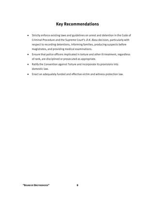 “BOUND BY BROTHERHOOD” 8
Key Recommendations
• Strictly enforce existing laws and guidelines on arrest and detention in the Code of
Criminal Procedure and the Supreme Court’s D.K. Basu decision, particularly with
respect to recording detentions, informing families, producing suspects before
magistrates, and providing medical examinations.
• Ensure that police officers implicated in torture and other ill-treatment, regardless
of rank, are disciplined or prosecuted as appropriate.
• Ratify the Convention against Torture and incorporate its provisions into
domestic law.
• Enact an adequately funded and effective victim and witness protection law.
 