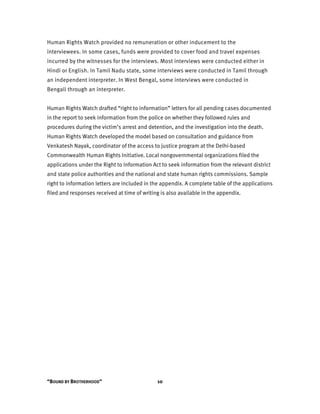 “BOUND BY BROTHERHOOD” 10
Human Rights Watch provided no remuneration or other inducement to the
interviewees. In some cases, funds were provided to cover food and travel expenses
incurred by the witnesses for the interviews. Most interviews were conducted either in
Hindi or English. In Tamil Nadu state, some interviews were conducted in Tamil through
an independent interpreter. In West Bengal, some interviews were conducted in
Bengali through an interpreter.
Human Rights Watch drafted “right to information” letters for all pending cases documented
in the report to seek information from the police on whether they followed rules and
procedures during the victim’s arrest and detention, and the investigation into the death.
Human Rights Watch developed the model based on consultation and guidance from
Venkatesh Nayak, coordinator of the access to justice program at the Delhi-based
Commonwealth Human Rights Initiative. Local nongovernmental organizations filed the
applications under the Right to Information Act to seek information from the relevant district
and state police authorities and the national and state human rights commissions. Sample
right to information letters are included in the appendix. A complete table of the applications
filed and responses received at time of writing is also available in the appendix.
 