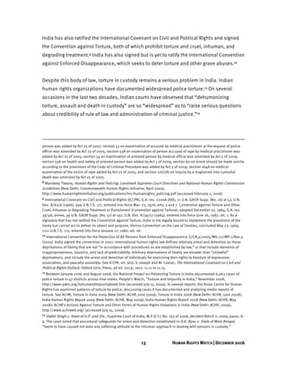 13 HUMAN RIGHTS WATCH | DECEMBER 2016
India has also ratified the International Covenant on Civil and Political Rights and signed
the Convention against Torture, both of which prohibit torture and cruel, inhuman, and
degrading treatment.9 India has also signed but is yet to ratify the International Convention
against Enforced Disappearance, which seeks to deter torture and other grave abuses.10
Despite this body of law, torture in custody remains a serious problem in India. Indian
human rights organizations have documented widespread police torture.11 On several
occasions in the last two decades, Indian courts have observed that “dehumanizing
torture, assault and death in custody” are so “widespread” as to “raise serious questions
about credibility of rule of law and administration of criminal justice.”12
person was added by Act 25 of 2007; section 53 on examination of accused by medical practitioner at the request of police
officer was amended by Act 25 of 2005; section 53A on examination of person accused of rape by medical practitioner was
added by Act 25 of 2005; section 54 on examination of arrested person by medical officer was amended by Act 5 of 2009;
section 55A on health and safety of arrested person was added by Act 5 of 2009; section 60 on arrest should be made strictly
according to the provisions of the Code of Criminal Procedure was added by Act 5 of 2009; section 164A on medical
examination of the victim of rape added by Act 25 of 2005; and section 176(1A) on inquiry by a magistrate into custodial
death was amended by Act 25 of 2005.
8 Mandeep Tiwana, Human Rights and Policing: Landmark Supreme Court Directives and National Human Rights Commission
Guidelines (New Delhi: Commonwealth Human Rights Initiative, April 2005),
http://www.humanrightsinitiative.org/publications/hrc/humanrights_policing.pdf (accessed February 2, 2016).
9 International Covenant on Civil and Political Rights (ICCPR), G.A. res. 2200A (XXI), 21 U.N. GAOR Supp. (No. 16) at 52, U.N.
Doc. A/6316 (1966), 999 U.N.T.S. 171, entered into force Mar. 23, 1976, arts. 3 and 7. Convention against Torture and Other
Cruel, Inhuman or Degrading Treatment or Punishment (Convention against Torture), adopted December 10, 1984, G.A. res.
39/46, annex, 39 U.N. GAOR Supp. (No. 51) at 197, U.N. Doc. A/39/51 (1984), entered into force June 26, 1987, art. 1. As a
signatory that has not ratified the Convention against Torture, India is not legally bound to implement the provisions of the
treaty but cannot act to defeat its object and purpose. Vienna Convention on the Law of Treaties, concluded May 23, 1969,
1155 U.N.T.S. 331, entered into force January 27, 1980, art. 18.
10 International Convention for the Protection of All Persons from Enforced Disappearance, E/CN.4/2005/WG.22/WP.1/Rev.4
(2005). India signed the convention in 2007. International human rights law defines arbitrary arrest and detention as those
deprivations of liberty that are not “in accordance with procedures as are established by law,” or that include elements of
inappropriateness, injustice, and lack of predictability. Arbitrary deprivations of liberty are broader than “unlawful”
deprivations, and include the arrest and detention of individuals for exercising their rights to freedom of expression,
association, and peaceful assembly. See ICCPR, art. 9(1); S. Joseph and M. Castan, The International Covenant on Civil and
Political Rights (Oxford: Oxford Univ. Press, 3d ed. 2013), secs. 11.11 to 11.15.
11 Between January 2006 and August 2008, the National Project on Preventing Torture in India documented 6,063 cases of
police torture in 47 districts across nine states. People’s Watch, “Torture and Impunity in India,” November 2008,
http://www.pwtn.org/tortureandimpunitybook.htm (accessed July 15, 2009). In several reports, the Asian Centre for Human
Rights has examined patterns of torture by police, discussing cases it has documented and analyzing media reports of
torture. See ACHR, Torture in India 2009 (New Delhi: ACHR, June 2009); Torture in India 2008 (New Delhi: ACHR, June 2008);
India Human Rights Report 2009 (New Delhi: ACHR, May 2009); India Human Rights Report 2008 (New Delhi: ACHR, May
2008); ACHR’s Actions Against Torture and Other Forms of Human Rights Violations in India (New Delhi: ACHR, 2009),
http://www.achrweb.org/ (accessed July 15, 2009).
12 Dalbir Singh v. State of U.P. and Ors., Supreme Court of India, W.P.(Crl.) No. 193 of 2006, decided March 2, 2009, paras. 8-
9. The court noted that procedural safeguards for arrest and detention established in D.K. Basu v. State of West Bengal,
“Seem to have caused not even any softening attitude to the inhuman approach in dealing with persons in custody.”
 