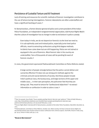 “BOUND BY BROTHERHOOD” 14
Persistence of Custodial Torture and Ill-Treatment
Lack of training and resources for scientific methods of forensic investigation contribute to
the use of torture during interrogations. Forensic laboratories are often understaffed and
have a significant backlog of cases.13
N. Ramachandran, a former director-general of police and current president of the Indian
Police Foundation, an independent nongovernmental organization, told Human Rights Watch
that the culture of investigation has to change in order to end torture in police custody:
Even today in India, we do not depend on forensics to the level we need to.
It is sub-optimally used and instead police, especially junior level police
officials, resort to extracting confessions using third-degree methods.
Incidents have come down but are still happening. Police are not trained or
equipped in the use of forensics. Most forensic labs in the country are
understaffed. Tens of thousands of cases will be pending for want of
forensic results.14
In 2000, the government-sponsored Padmanabhaiah Committee on Police Reforms stated:
A large section of people strongly believe that the police cannot deliver and
cannot be effective if it does not use strong-arm methods against the
criminals and anti-social elements of society. And these people include
India’s political class, the bureaucracy, and large sections of the upper and
middle class.… In their own perception, the policemen feel that they are
doing a job. They resort to torture for “professional objectives”—to extract
information or confession in order to solve a case.15
13 See, for example, Sana Shakil, “8,500 samples pending, forensic labs test cops' patience,” Times of India, February 3,
2016, http://timesofindia.indiatimes.com/city/delhi/8500-samples-pending-forensic-labs-test-cops-
patience/articleshow/50827632.cms (accessed February 6, 2016).
14 Human Rights Watch interview with N. Ramachandran, president of the Indian Police Foundation, New Delhi, December 16,
2015.
15 Padmanabhaiah, Committee on Police Reforms, October 2000. More recently, the Asian Centre for Human Rights has
documented several cases of police torture to extract confessions from criminal suspects. See ACHR, Torture in India 2009,
pp. 29-32; Torture in India 2008, pp. 12-16.
 