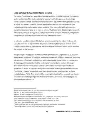 15 HUMAN RIGHTS WATCH | DECEMBER 2016
Legal Safeguards Against Custodial Violence
The Indian Penal Code has several provisions prohibiting custodial violence. For instance,
under section 330 of the code, voluntarily causing hurt for the purpose of extorting a
confession or to compel restoration of property carries a punishment of up to seven years
in prison and a fine.16 This also applies to police officials who use torture to obtain a
confession or information about stolen property. If the harm inflicted is grievous, the
punishment can extend up to 10 years in prison.17 Public servants disobeying the law, with
intent to cause injury to any person, can go to prison for one year.18 However, charges are
rarely brought against police officers violating these provisions.19
In 1985, the Law Commission of India had recommended that the Indian Evidence Act,
1872, be amended to stipulate that if a person suffers any bodily injury while in police
custody, the courts may presume that the injury was caused by the police officer who had
the custody of that person.20
Recognizing the inadequacy of the laws, the Supreme Court’s judgment in D.K. Basu lays
down certain guidelines to establish mandatory procedures for police detention, including
interrogation.21 The Supreme Court has said that police personnel failing to comply with
D.K. Basu guidelines can be tried for contempt of court and also punished through
departmental action. Because the Code of Criminal Procedure covers most of these
guidelines, a failure to comply is also punishable under several provisions of the Indian
Penal Code.22 Lawyer Trideep Pais says these guidelines are very important to check
custodial abuse: “D.K. Basu is not just for ensuring the health of the accused, but also to
ensure there is no tampering or falsification of evidence, timelines are not dodged, and
torture does not happen.”23
16 Indian Penal Code (IPC), 1860, sec. 330, http://indiankanoon.org/doc/2858386/.
17 IPC sec. 331, http://indiankanoon.org/doc/1135572/.
18 IPC sec. 166, http://indiankanoon.org/doc/570574/.
19 See National Crime Records Bureau, Crime in India: 2014; Crime in India: 2013; Crime in India: 2010.
20 Law Commission of India, 113th Report on Injuries in Police Custody, July 29, 1985,
http://lawcommissionofindia.nic.in/101-169/report113.pdf (accessed June 25, 2016).
21 D.K. Basu v. State of West Bengal, p. 14-15.
22 Indian Penal Code, secs. 217-219. Punishment varies from two to seven years of imprisonment.
23 Human Rights Watch interview with Trideep Pais, New Delhi, April 1, 2015.
 