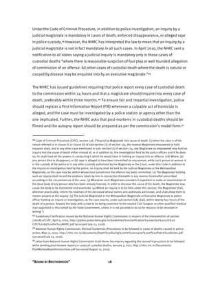 “BOUND BY BROTHERHOOD” 16
Under the Code of Criminal Procedure, in addition to police investigation, an inquiry by a
judicial magistrate is mandatory in cases of death, enforced disappearance, or alleged rape
in police custody.24 However, the NHRC has interpreted the law to mean that an inquiry by a
judicial magistrate is not in fact mandatory in all such cases. In April 2010, the NHRC sent a
notification to all states saying a judicial inquiry is mandatory only in those cases of
custodial deaths “where there is reasonable suspicion of foul play or well founded allegation
of commission of an offense. All other cases of custodial death where the death is natural or
caused by disease may be enquired into by an executive magistrate.”25
The NHRC has issued guidelines requiring that police report every case of custodial death
to the commission within 24 hours and that a magistrate should inquire into every case of
death, preferably within three months.26 To ensure fair and impartial investigation, police
should register a First Information Report (FIR) whenever a culpable act of homicide is
alleged, and the case must be investigated by a police station or agency other than the
one implicated. Further, the NHRC asks that post-mortems in custodial deaths should be
filmed and the autopsy report should be prepared as per the commission’s model form.27
24 Code of Criminal Procedure (CrPC), section 176. (“Inquiry by Magistrate into cause of death. (1) when the case is of the
nature referred to in clause (i) or clause (ii) of sub-section (3) of section 174, the nearest Magistrate empowered to hold
inquests shall, and in any other case mentioned in sub- section (1) of section 174, any Magistrate so empowered may hold an
inquiry into the cause of death either instead of, or in addition to, the investigation held by the police officer; and if he does
so, he shall have all the powers in conducting it which he would have in holding an inquiry into an offence. (1A) Where, (a)
any person dies or disappears, or (b) rape is alleged to have been committed on any woman, while such person or woman is
in the custody of the police or in any other custody authorized by the Magistrate or the Court, under this Code in addition to
the inquiry or investigation held by the police, an inquiry shall be held by the Judicial Magistrate or the Metropolitan
Magistrate, as the case may be, within whose local jurisdiction the offence has been committed. (2) The Magistrate holding
such an inquiry shall record the evidence taken by him in connection therewith in any manner hereinafter prescribed
according to the circumstances of the case. (3) Whenever such Magistrate considers it expedient to make an examination of
the dead body of any person who has been already interred, in order to discover the cause of his death, the Magistrate may
cause the body to be disinterred and examined. (4) Where an inquiry is to be held under this section, the Magistrate shall,
wherever practicable, inform the relatives of the deceased whose names and addresses are known, and shall allow them to
remain present at the inquiry. (5) The Judicial Magistrate or the Metropolitan Magistrate or Executive Magistrate or police
officer holding an inquiry or investigation, as the case may be, under sub-section (1A) shall, within twenty-four hours of the
death of a person, forward the body with a view to its being examined to the nearest Civil Surgeon or other qualified medical
man appointed in this behalf by the State Government, unless it is not possible to do so for reasons to be recorded in
writing.”)
25 Guidelines/Clarification issued by the National Human Rights Commission in respect of the interpretation of section
176(1A) of CrPC, April 5, 2010, http://police.puducherry.gov.in/Guidelines%20clarification%20section%20176%20
CrPC%20by%20the%20NHRC.pdf (accessed July 23, 2016).
26 National Human Rights Commission, Revised Guidelines/Procedures to be followed in cases of deaths caused in police
action, May 12, 2010, http://nhrc.nic.in/documents/Death%20During%20the%20course%20of%20Police%20Action.pdf
(accessed July 23, 2016).
27 Letter from National Human Rights Commission to all Home Secretaries regarding the revised instructions to be followed
while sending post-mortem reports in cases of custodial deaths, January 3, 2011, http://nhrc.nic.in/Documents/
PostMortemReportInstructions.pdf (accessed August 13, 2015).
 
