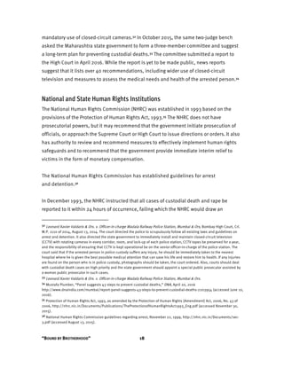 “BOUND BY BROTHERHOOD” 18
mandatory use of closed-circuit cameras.32 In October 2015, the same two-judge bench
asked the Maharashtra state government to form a three-member committee and suggest
a long-term plan for preventing custodial deaths.33 The committee submitted a report to
the High Court in April 2016. While the report is yet to be made public, news reports
suggest that it lists over 40 recommendations, including wider use of closed-circuit
television and measures to assess the medical needs and health of the arrested person.34
National and State Human Rights Institutions
The National Human Rights Commission (NHRC) was established in 1993 based on the
provisions of the Protection of Human Rights Act, 1993.35 The NHRC does not have
prosecutorial powers, but it may recommend that the government initiate prosecution of
officials, or approach the Supreme Court or High Court to issue directions or orders. It also
has authority to review and recommend measures to effectively implement human rights
safeguards and to recommend that the government provide immediate interim relief to
victims in the form of monetary compensation.
The National Human Rights Commission has established guidelines for arrest
and detention.36
In December 1993, the NHRC instructed that all cases of custodial death and rape be
reported to it within 24 hours of occurrence, failing which the NHRC would draw an
32 Leonard Xavier Valdaris & Ors. v. Officer-in-charge Wadala Railway Police Station, Mumbai & Ors, Bombay High Court, Crl.
W.P. 2110 of 2014, August 13, 2014. The court directed the police to scrupulously follow all existing laws and guidelines on
arrest and detention. It also directed the state government to immediately install and maintain closed-circuit television
(CCTV) with rotating cameras in every corridor, room, and lock-up of each police station, CCTV tapes be preserved for a year,
and the responsibility of ensuring that CCTV is kept operational be on the senior officer-in-charge of the police station. The
court said that if the arrested person in police custody suffers any injury, he should be immediately taken to the nearest
hospital where he is given the best possible medical attention that can save his life and restore him to health. If any injuries
are found on the person who is in police custody, photographs should be taken, the court ordered. Also, courts should deal
with custodial death cases on high priority and the state government should appoint a special public prosecutor assisted by
a woman public prosecutor in such cases.
33 Leonard Xavier Valdaris & Ors. v. Officer-in-charge Wadala Railway Police Station, Mumbai & Ors.
34 Mustafa Plumber, “Panel suggests 43 steps to prevent custodial deaths,” DNA, April 20, 2016
http://www.dnaindia.com/mumbai/report-panel-suggests-43-steps-to-prevent-custodial-deaths-2203954 (accessed June 10,
2016).
35 Protection of Human Rights Act, 1993, as amended by the Protection of Human Rights (Amendment) Act, 2006, No. 43 of
2006, http://nhrc.nic.in/Documents/Publications/TheProtectionofHumanRightsAct1993_Eng.pdf (accessed November 30,
2015).
36 National Human Rights Commission guidelines regarding arrest, November 22, 1999, http://nhrc.nic.in/Documents/sec-
3.pdf (accessed August 13, 2015).
 