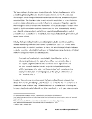 21 HUMAN RIGHTS WATCH | DECEMBER 2016
The Supreme Court directives were aimed at improving the functional autonomy of the
police through security of tenure, streamlining appointment and transfer processes,
insulating the police from government’s interference and influence, and enhancing police
accountability.46 The directives called for state security commissions to ensure that state
governments do not exercise unwarranted influence or pressure on the police; separate
the investigation and law and order functions of the police; establish police establishment
boards to decide on transfers, postings, promotions, and other service-related matters;
and establish police complaints authorities to inquire into public complaints against
police officers in cases of serious misconduct, including custodial death, grievous hurt, or
rape in police custody.
Initially, the Supreme Court itself monitored compliance, but in 2008 it set up a three-
member monitoring committee under former Supreme Court justice K.T. Thomas with a
two-year mandate to examine compliance by states and report back periodically. In August
2010, the committee submitted its final report to the court expressing dismay over the total
indifference to police reforms exhibited by states:
Practically no State has fully complied with those Directives so far, in
letter and spirit, despite the lapse of almost four years since the date of
the original judgment. In the States, where new police legislations have
not been enacted, the directions are purported to have been complied
with by issuing executive orders but the contents of such executive orders
clearly reflect dilution, in varying degrees, of the spirit, if not the letter, of
the Court directives.47
Based on the monitoring committee report, the Supreme Court issued notices to four
states—Maharashtra, West Bengal, Uttar Pradesh, and Karnataka—for non-compliance in
November 2010.48 In March 2013, a different bench of the Supreme Court examining two
incidents of police brutality in Punjab and Bihar issued notices to all state governments to
46 Commonwealth Human Rights Initiative, “Seven steps to police reforms,” September 2010,
http://www.humanrightsinitiative.org/programs/aj/police/india/initiatives/seven_steps_to_police_reform.pdf (accessed
August 14, 2015).
47 Final Report of Justice K.T. Thomas Committee constituted by the Supreme Court, August 2010,
http://www.peoplepolicemovement.com/commitee.html (accessed August 14, 2015).
48 Prakash Singh v. Union of India.
 