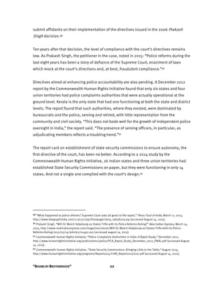 “BOUND BY BROTHERHOOD” 22
submit affidavits on their implementation of the directives issued in the 2006 Prakash
Singh decision.49
Ten years after that decision, the level of compliance with the court’s directives remains
low. As Prakash Singh, the petitioner in the case, noted in 2015: “Police reforms during the
last eight years has been a story of defiance of the Supreme Court, enactment of laws
which mock at the court’s directions and, at best, fraudulent compliance.”50
Directives aimed at enhancing police accountability are also pending. A December 2012
report by the Commonwealth Human Rights Initiative found that only six states and four
union territories had police complaints authorities that were actually operational at the
ground level. Kerala is the only state that had one functioning at both the state and district
levels. The report found that such authorities, where they existed, were dominated by
bureaucrats and the police, serving and retired, with little representation from the
community and civil society. “This does not bode well for the growth of independent police
oversight in India,” the report said. “The presence of serving officers, in particular, as
adjudicating members reflects a troubling trend.”51
The report card on establishment of state security commissions to ensure autonomy, the
first directive of the court, has been no better. According to a 2014 study by the
Commonwealth Human Rights Initiative, 26 Indian states and three union territories had
established State Security Commissions on paper, but they were functioning in only 14
states. And not a single one complied with the court’s design.52
49 “What happened to police reforms? Supreme Court asks all govts to file report,” Press Trust of India, March 11, 2013,
http://www.telegraphindia.com/1130311/jsp/frontpage/story_16658709.jsp (accessed August 14, 2015).
50 Prakash Singh, “Will SC Watch Helplessly as States Trifle with its Police Reforms Ruling?” New Indian Express, March 14,
2015, http://www.newindianexpress.com/magazine/voices/Will-SC-Watch-Helplessly-as-States-Trifle-with-its-Police-
Reforms-Ruling/2015/03/14/article2710492.ece (accessed august 14, 2015).
51 Commonwealth Human Rights Initiative, “Police Complaints Authorities in India: A Rapid Study,” December 2012,
http://www.humanrightsinitiative.org/publications/police/PCA_Rapid_Study_December_2012_FINAL.pdf (accessed August
14, 2015).
52 Commonwealth Human Rights Initiative, “State Security Commissions: Bringing Little to the Table,” August 2014,
http://www.humanrightsinitiative.org/programs/Report2014/CHRI_Report2014%20.pdf (accessed August 14, 2015).
 