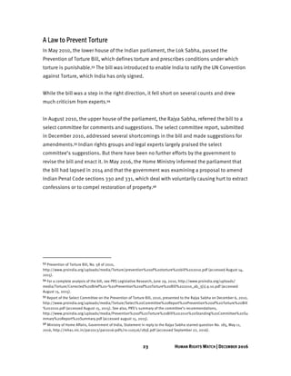 23 HUMAN RIGHTS WATCH | DECEMBER 2016
A Law to Prevent Torture
In May 2010, the lower house of the Indian parliament, the Lok Sabha, passed the
Prevention of Torture Bill, which defines torture and prescribes conditions under which
torture is punishable.53 The bill was introduced to enable India to ratify the UN Convention
against Torture, which India has only signed.
While the bill was a step in the right direction, it fell short on several counts and drew
much criticism from experts.54
In August 2010, the upper house of the parliament, the Rajya Sabha, referred the bill to a
select committee for comments and suggestions. The select committee report, submitted
in December 2010, addressed several shortcomings in the bill and made suggestions for
amendments.55 Indian rights groups and legal experts largely praised the select
committee’s suggestions. But there have been no further efforts by the government to
revise the bill and enact it. In May 2016, the Home Ministry informed the parliament that
the bill had lapsed in 2014 and that the government was examining a proposal to amend
Indian Penal Code sections 330 and 331, which deal with voluntarily causing hurt to extract
confessions or to compel restoration of property.56
53 Prevention of Torture Bill, No. 58 of 2010,
http://www.prsindia.org/uploads/media/Torture/prevention%20of%20torture%20bill%202010.pdf (accessed August 14,
2015).
54 For a complete analysis of the bill, see PRS Legislative Research, June 29, 2010, http://www.prsindia.org/uploads/
media/Torture/Corrected%20Brief%20-%20Prevention%20of%20Torture%20Bill%202010_ab_3[1].9.10.pdf (accessed
August 15, 2015).
55 Report of the Select Committee on the Prevention of Torture Bill, 2010, presented to the Rajya Sabha on December 6, 2010,
http://www.prsindia.org/uploads/media/Torture/Select%20Committee%20Report%20Prevention%20of%20Torture%20Bill
%202010.pdf (accessed August 15, 2015). See also, PRS’s summary of the committee’s recommendations,
http://www.prsindia.org/uploads/media/Prevention%20of%20Torture%20Bill%202010%20Standing%20Committee%20Su
mmary%20Report%20Summary.pdf (accessed august 15, 2015).
56 Ministry of Home Affairs, Government of India, Statement in reply to the Rajya Sabha starred question No. 185, May 11,
2016, http://mha1.nic.in/par2013/par2016-pdfs/rs-110516/185E.pdf (accessed September 22, 2016).
 