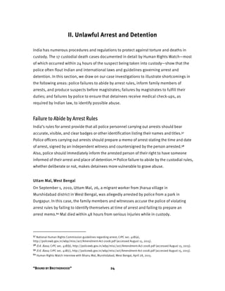 “BOUND BY BROTHERHOOD” 24
II. Unlawful Arrest and Detention
India has numerous procedures and regulations to protect against torture and deaths in
custody. The 17 custodial death cases documented in detail by Human Rights Watch—most
of which occurred within 24 hours of the suspect being taken into custody—show that the
police often flout Indian and international laws and guidelines governing arrest and
detention. In this section, we draw on our case investigations to illustrate shortcomings in
the following areas: police failures to abide by arrest rules, inform family members of
arrests, and produce suspects before magistrates; failures by magistrates to fulfill their
duties; and failures by police to ensure that detainees receive medical check-ups, as
required by Indian law, to identify possible abuse.
Failure to Abide by Arrest Rules
India’s rules for arrest provide that all police personnel carrying out arrests should bear
accurate, visible, and clear badges or other identification listing their names and titles.57
Police officers carrying out arrests should prepare a memo of arrest stating the time and date
of arrest, signed by an independent witness and countersigned by the person arrested.58
Also, police should immediately inform the arrested person of their right to have someone
informed of their arrest and place of detention.59 Police failure to abide by the custodial rules,
whether deliberate or not, makes detainees more vulnerable to grave abuse.
Uttam Mal, West Bengal
On September 1, 2010, Uttam Mal, 26, a migrant worker from Jharua village in
Murshidabad district in West Bengal, was allegedly arrested by police from a park in
Durgapur. In this case, the family members and witnesses accuse the police of violating
arrest rules by failing to identify themselves at time of arrest and failing to prepare an
arrest memo.60 Mal died within 48 hours from serious injuries while in custody.
57 National Human Rights Commission guidelines regarding arrest; CrPC sec. 41B(a),
http://policewb.gov.in/wbp/misc/act/Amendment-Act-2008.pdf (accessed August 15, 2015).
58 D.K. Basu; CrPC sec. 41B(b), http://policewb.gov.in/wbp/misc/act/Amendment-Act-2008.pdf (accessed August 15, 2015).
59 D.K. Basu; CrPC sec. 41B(c), http://policewb.gov.in/wbp/misc/act/Amendment-Act-2008.pdf (accessed August 15, 2015).
60 Human Rights Watch interview with Bhanu Mal, Murshidabad, West Bengal, April 28, 2015.
 