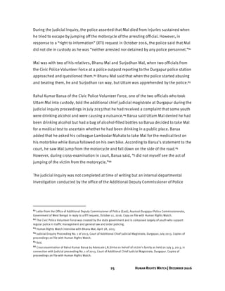 25 HUMAN RIGHTS WATCH | DECEMBER 2016
During the judicial inquiry, the police asserted that Mal died from injuries sustained when
he tried to escape by jumping off the motorcycle of the arresting official. However, in
response to a “right to information” (RTI) request in October 2016, the police said that Mal
did not die in custody as he was “neither arrested nor detained by any police personnel.”61
Mal was with two of his relatives, Bhanu Mal and Surjodhan Mal, when two officials from
the Civic Police Volunteer Force at a police outpost reporting to the Durgapur police station
approached and questioned them.62 Bhanu Mal said that when the police started abusing
and beating them, he and Surjodhan ran way, but Uttam was apprehended by the police.63
Rahul Kumar Barua of the Civic Police Volunteer Force, one of the two officials who took
Uttam Mal into custody, told the additional chief judicial magistrate at Durgapur during the
judicial inquiry proceedings in July 2013 that he had received a complaint that some youth
were drinking alcohol and were causing a nuisance.64 Barua said Uttam Mal denied he had
been drinking alcohol but had a bag of alcohol-filled bottles so Barua decided to take Mal
for a medical test to ascertain whether he had been drinking in a public place. Barua
added that he asked his colleague Lambodar Mahato to take Mal for the medical test on
his motorbike while Barua followed on his own bike. According to Barua’s statement to the
court, he saw Mal jump from the motorcycle and fall down on the side of the road.65
However, during cross-examination in court, Barua said, “I did not myself see the act of
jumping of the victim from the motorcycle.”66
The judicial inquiry was not completed at time of writing but an internal departmental
investigation conducted by the office of the Additional Deputy Commissioner of Police
61 Letter from the Office of Additional Deputy Commissioner of Police (East), Asansol-Durgapur Police Commissionerate,
Government of West Bengal in reply to a RTI request, October 12, 2016. Copy on file with Human Rights Watch.
62 The Civic Police Volunteer Force was created by the state government and is composed largely of youth who support
regular police in traffic management and general law and order policing.
63 Human Rights Watch interview with Bhanu Mal, April 28, 2015.
64 Judicial Enquiry Proceeding No. 1 of 2013, Court of Additional Chief Judicial Magistrate, Durgapur, July 2013. Copies of
proceedings on file with Human Rights Watch.
65 Ibid.
66 Cross examination of Rahul Kumar Barua by Advocate J.N.Sinha on behalf of victim’s family as held on July 3, 2013, in
connection with Judicial proceeding No. 1 of 2013, Court of Additional Chief Judicial Magistrate, Durgapur. Copies of
proceedings on file with Human Rights Watch.
 