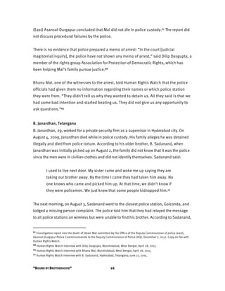 “BOUND BY BROTHERHOOD” 26
(East) Asansol-Durgapur concluded that Mal did not die in police custody.67 The report did
not discuss procedural failures by the police.
There is no evidence that police prepared a memo of arrest: “In the court [judicial
magisterial inquiry], the police have not shown any memo of arrest,” said Dilip Dasgupta, a
member of the rights group Association for Protection of Democratic Rights, which has
been helping Mal’s family pursue justice.68
Bhanu Mal, one of the witnesses to the arrest, told Human Rights Watch that the police
officials had given them no information regarding their names or which police station
they were from. “They didn’t tell us why they wanted to detain us. All they said is that we
had some bad intention and started beating us. They did not give us any opportunity to
ask questions.”69
B. Janardhan, Telangana
B. Janardhan, 29, worked for a private security firm as a supervisor in Hyderabad city. On
August 4, 2009, Janardhan died while in police custody. His family alleges he was detained
illegally and died from police torture. According to his older brother, B. Sadanand, when
Janardhan was initially picked up on August 2, the family did not know that it was the police
since the men were in civilian clothes and did not identify themselves. Sadanand said:
I used to live next door. My sister came and woke me up saying they are
taking our brother away. By the time I came they had taken him away. No
one knows who came and picked him up. At that time, we didn’t know if
they were policemen. We just knew that some people kidnapped him.70
The next morning, on August 3, Sadanand went to the closest police station, Golconda, and
lodged a missing person complaint. The police told him that they had relayed the message
to all police stations on wireless but were unable to find his brother. According to Sadanand,
67 Investigation report into the death of Uttam Mal submitted by the Office of the Deputy Commissioner of police (east),
Asansol-Durgapur Police Commissionerate to the Deputy Commissioner of Police (HQ), December 7, 2012. Copy on file with
Human Rights Watch.
68 Human Rights Watch interview with Dilip Dasgupta, Murshidabad, West Bengal, April 28, 2015.
69 Human Rights Watch interview with Bhanu Mal, Murshidabad, West Bengal, April 28, 2015.
70 Human Rights Watch interview with B. Sadanand, Hyderabad, Telangana, June 12, 2015.
 